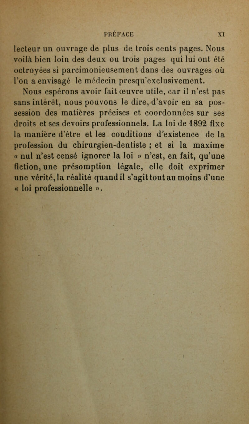 lecteur un ouvrage de plus de trois cents pages. Nous voilà bien loin des deux ou trois pages qui lui ont été octroyées si parcimonieusement dans des ouvrages où l'on a envisagé le médecin presqu'exclusivement. Nous espérons avoir fait œuvre utile, car il n'est pas sans intérêt, nous pouvons le dire, d'avoir en sa pos- session des matières précises et coordonnées sur ses droits et ses devoirs professionnels. La loi de 1892 fixe la manière d'être et les conditions d'existence de la profession du chirurgien-dentiste : et si la maxime M nul n'est censé ignorer la loi » n'est, en fait, qu'une fiction, une présomption légale, elle doit exprimer une vérité, la réalité quand il s'agit tout au moins d'une « loi professionnelle ».