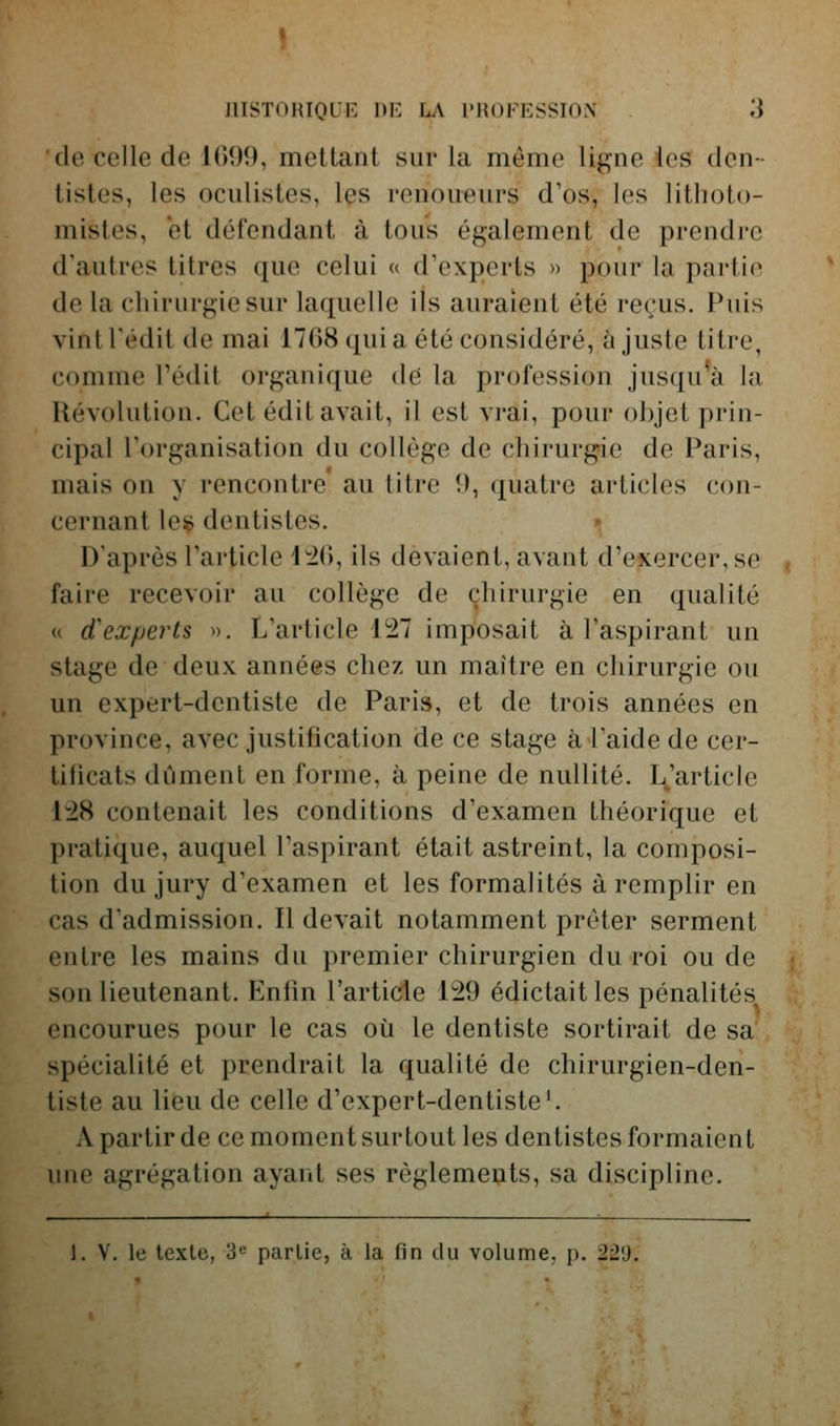 'de celle de 1099, mettant sur la même ligne les den- tistes, les oculistes, les renoueurs d'os, les litlioto- mistes, et défendant à tous également de prendre d'autres titres que celui a d'experts » pour la partie de la chirurgie sur laquelle ils auraient été reçus. Puis vint redit de mai 1708 (juia été considéré, ajuste titre, comme l'édit organique de la profession jusqu^à la Révolution. Cet édit avait, il est vrai, pour objet prin- cipal l'organisation du collège de chirurgie de Paris, mais on y rencontre au titre 9, quatre articles con- cernant les dentistes. » D'après l'article 1^(), ils devaient, avant d'exercer, se faire recevoir au collège de chirurgie en qualité (( d'experts ». L'article 127 imposait à l'aspirant un stage de deux années chez un maître en chirurgie ou un expert-dentiste de Paris, et de trois années en province, avec justification de ce stage à l'aide de cer- tificats dûment en forme, à peine de nullité. L.'article 1:28 contenait les conditions d'examen théorique et pratique, auquel l'aspirant était astreint, la composi- tion du jury d'examen et les formalités à remplir en cas d'admission. Il devait notamment prêter serment entre les mains du premier chirurgien du roi ou de son lieutenant. Enfin l'article 129 édictaitles pénalités encourues pour le cas où le dentiste sortirait de sa spécialité et prendrait la qualité de chirurgien-den- tiste au lieu de celle d'expert-dentiste'. A partir de ce moment surtout les dentistes formaient une agrégation ayant ses règlements, sa discipline. ■ 1. V. le texte, 3 partie, à la fin du volume, p. 229.