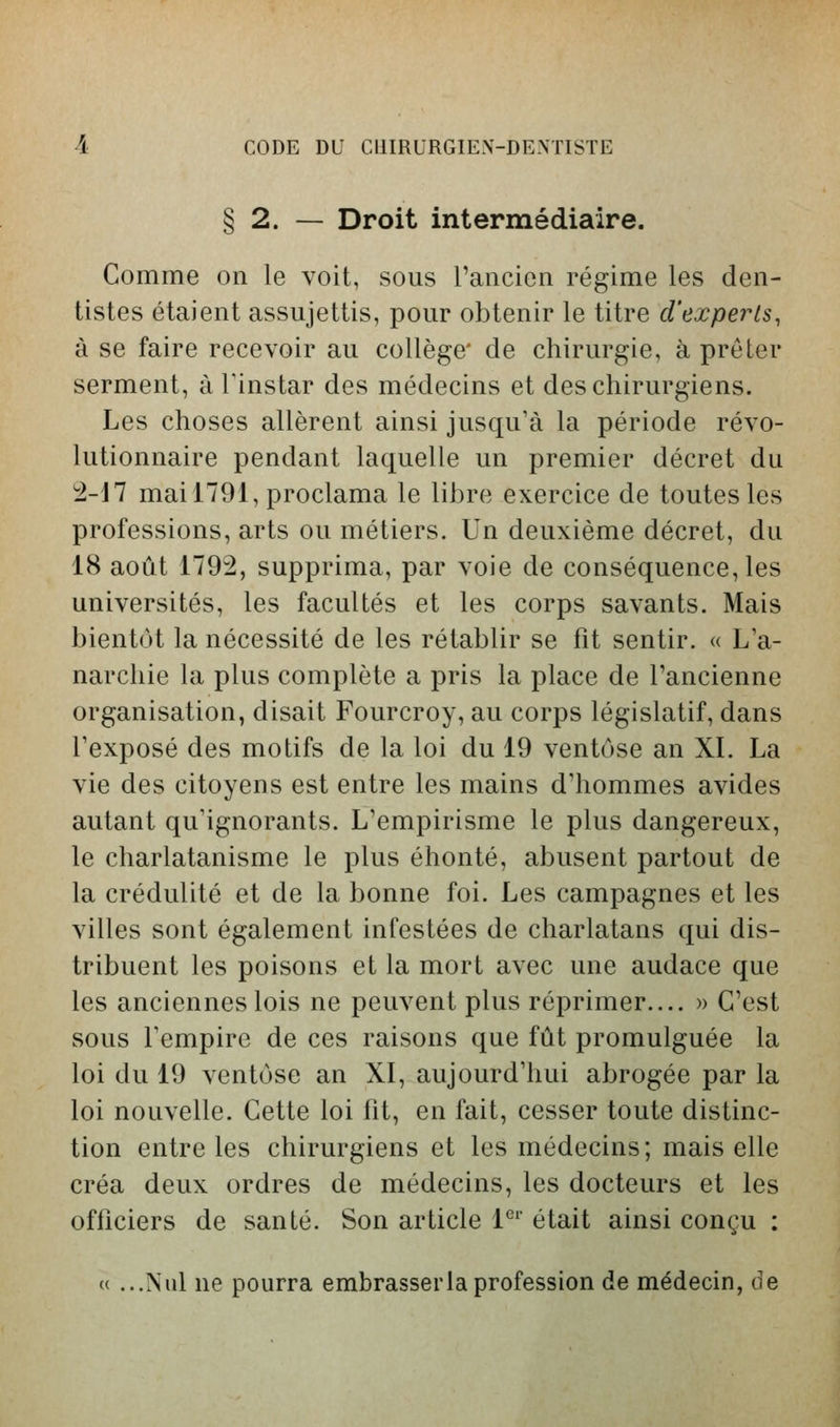 § 2. — Droit intermédiaire. Comme on le voit, sous rancien régime les den- tistes étaient assujettis, pour obtenir le titre d'experts, à se faire recevoir au collège' de chirurgie, à prêter serment, à l'instar des médecins et des chirurgiens. Les choses allèrent ainsi jusqu'à la période révo- lutionnaire pendant laquelle un premier décret du ^-17 mai 1791, proclama le libre exercice de toutes les professions, arts ou métiers. Un deuxième décret, du 18 août 1792, supprima, par voie de conséquence, les universités, les facultés et les corps savants. Mais bientôt la nécessité de les rétablir se fit sentir. « L a- narchie la plus complète a pris la place de l'ancienne organisation, disait Fourcroy, au corps législatif, dans Texposé des motifs de la loi du 19 ventôse an XI. La vie des citoyens est entre les mains d'hommes avides autant qu'ignorants. L'empirisme le plus dangereux, le charlatanisme le plus éhonté, abusent partout de la crédulité et de la bonne foi. Les campagnes et les villes sont également infestées de charlatans qui dis- tribuent les poisons et la mort avec une audace que les anciennes lois ne peuvent plus réprimer.... » C'est sous l'empire de ces raisons que fût promulguée la loi du 19 ventôse an XI, aujourd'hui abrogée par la loi nouvelle. Cette loi fit, en fait, cesser toute distinc- tion entre les chirurgiens et les médecins; mais elle créa deux ordres de médecins, les docteurs et les officiers de santé. Son article 1^' était ainsi conçu : (( ...Nul ne pourra embrasser la profession de médecin, de