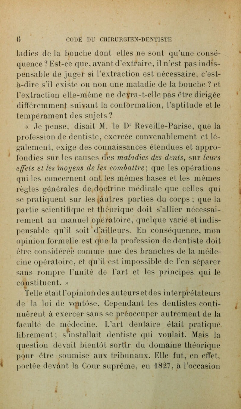 ladies de la bouche dont elles ne sont qu'une consé- quence ? Est-ce que, avant d'extraire, il n'est pas indis- pensable de juger si l'extraction est nécessaire, c'est- à-dire s'il existe ou non une maladie de la bouche ? et l'extraction elle-même ne deyra-t-ellepas être dirigée difîéremmenj suivant la conformation, l'aptitude et le tempérament des sujets ? <c Je pense, disait M. le D' Reveille-Parise, que la profession de dentiste, exercée convenablement et lé- galement, exige des connaissances étendues et appro- fondies sur les causes des maladies des dents, sur leurs effets et les ^moyens de les combattre; que les opérations qui les concernent ont les mêmes bases et les mêmes règles générales de doctrine médicale (^ue celles qui se pratiquent sur les^âutres parties du corps ; que la parlie scientifique et théorique doit s'allier nécessai- rement au manuel opér-atoire, quelque varié et indis- pensable qu'il soit d'ailleurs. En conséquence, mon opinion formelle est que la profession de dentiste doit être considérée comme une des branches de la méde- cine opératoire, et qu'il est impossible de l'en séparer sans rompre l'unité de l'art et les principes qui le constituent. » Telle étaitl'opiniondesauteursetdes interprétateurs de la loi de v^itùse. Cependant les dentistes conti- nuèrent à exercer sans se préoccuper autrement de la faculté de médecine. L'art dentaire était pratiqué librement ; s installait dentiste qui voulait. Mais la question devait bientôt sortir du domaine théorique pour être soumise aux tribunaux. Elle fut, en effet, |)()i'tée devAnt la Cour suprême, en 1827, à l'occasion