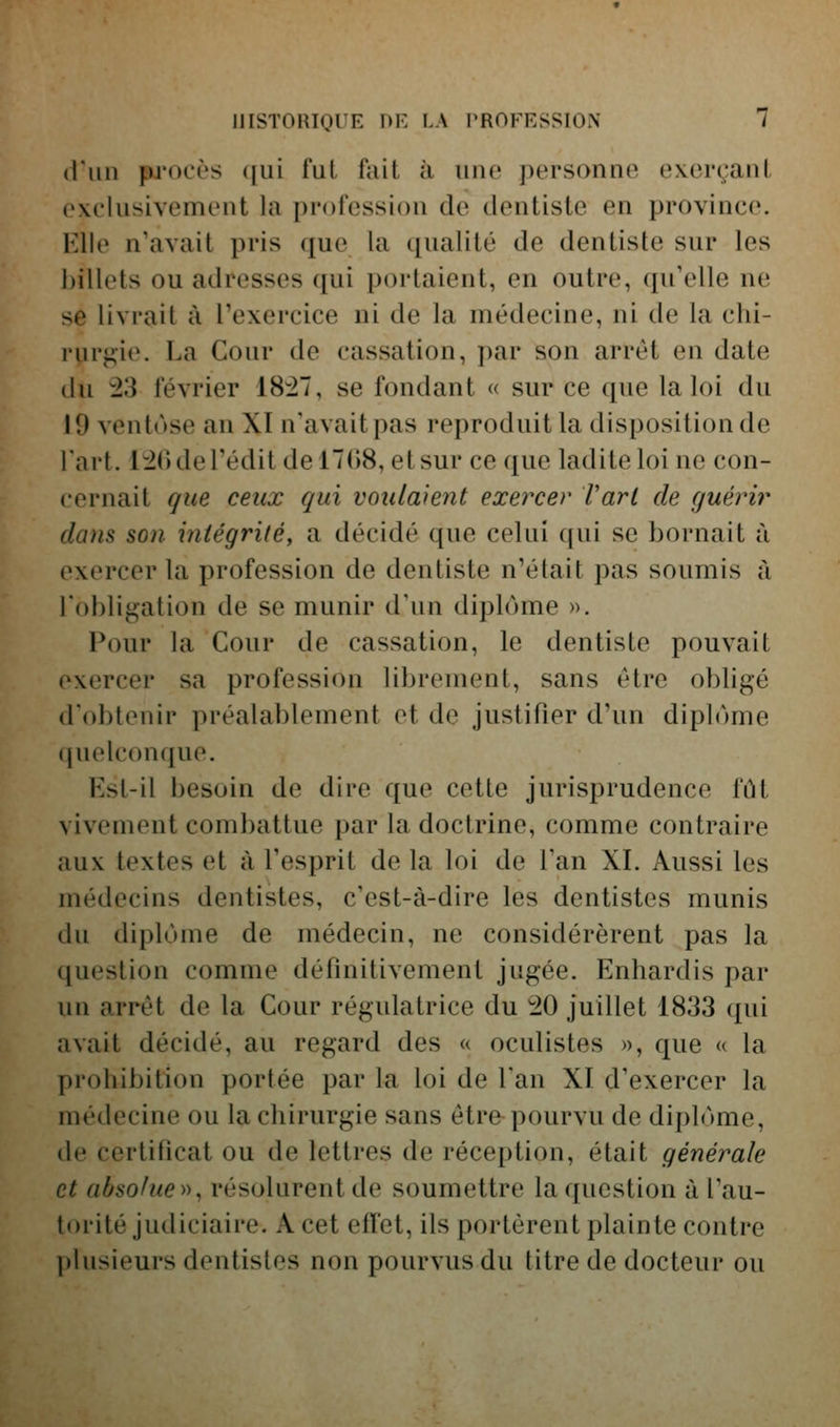 (l'un pj'ocès ([ui t'ai fait à uiw j)ersonne exerçant exclusivement la profession de dentiste en province. Elle n'avait pris que la qualité de dentiste sur les billets ou adresses qui portaient, en outre, qu'elle ne se livrait à l'exercice ni de la médecine, ni de la chi- rurgie. La Cour de cassation, par son arrêt en date du :23 février 18i7, se fondant « sur ce que la loi du 19 ventôse an XI n'avait pas reproduit la disposition de l'art. 1^() de redit de 1708, et sur ce que ladite loi ne con- cernait que ceux qui voulaient exercer l'art de guérir clans son mtégriléy a décidé que celui qui se bornait à exercer la profession de dentiste n'était pas soumis à l'obligation de se munir d'un diplôme ». Pour la Cour de cassation, le dentiste pouvait exercer sa profession librement, sans être obligé d'obtenir préalablement et de justifier d'un diplôme (juelconque. Kst-il besoin de dire que cette jurisprudence fût vivement combattue par la doctrine, comme contraire aux textes et à l'esprit de la loi de Tan XI. Aussi les médecins dentistes, c'est-à-dire les dentistes munis du diplôme de médecin, ne considérèrent pas la question comme définitivement jugée. Enhardis par un arrêt de la Cour régulatrice du '20 juillet 1833 qui avait décidé, au regard des « oculistes », que « la prohibition portée par la loi de l'an XI d'exercer la médecine ou la chirurgie sans êtrfr pourvu de diplôme, de certificat ou de lettres de réception, était générale et absolue >^, résolurent de soumettre la question à l'au- torité judiciaire. A cet effet, ils portèrent plainte contre plusieurs dentistes non pourvus du titre de docteur ou