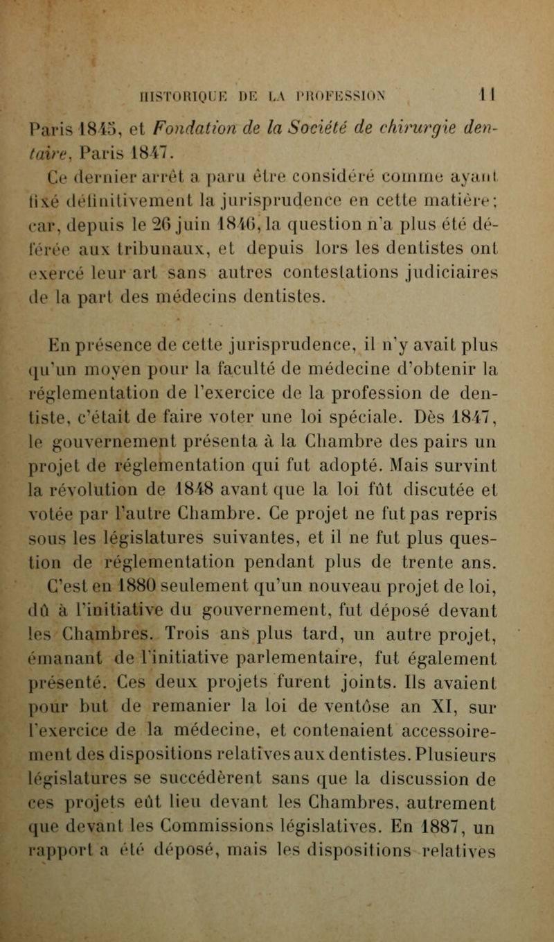 Paris 1845, et Fondation de la Société de chirurgie den- taire, Paris 1847. Ce dernier arrêt a paru être considère comme ayatil tis.é détinilivement la jurisprudence en cette matière; car, depuis le 20 juin lS4G,la question n'a plus été dé- lérée aux tribunaux, et depuis lors les dentistes ont exercé leur art sans autres contestations judiciaires de la part des médecins dentistes. En présence de cette jurisprudence, il n'y avait plus ([u'un moyen pour la faculté de médecine d'obtenir la iéj.:;lementation de Texercice de la profession de den- tiste, c'était de faire voter une loi spéciale. Dès 1847, le gouvernement présenta à la Chambre des pairs un projet de réglementation qui fut adopté. Mais survint la révolution de 1848 avant ([ue la loi fût discutée et votée par l'autre Chambre. Ce projet ne fut pas repris sous les législatures suivantes, et il ne fut plus ques- tion de réglementation pendant plus de trente ans. C'est en 1880 seulement qu'un nouveau projet de loi, dû à l'initiative du gouvernement, fut déposé devant les Chambres. Trois ans plus tard, un autre projet, émanant de l'initiative parlementaire, fut également présenté. Ces deux projets furent joints. Ils avaient [)our but de remanier la loi de ventôse an XI, sur l'exercice de la médecine, et contenaient accessoire- ment des dispositions relatives aux dentistes. Plusieurs législatures se succédèrent sans que la discussion de ces projets eût lieu devant les Chambres, autrement que devant les Commissions législatives. En 1887, un l'apport a été déposé, mais les dispositions relatives