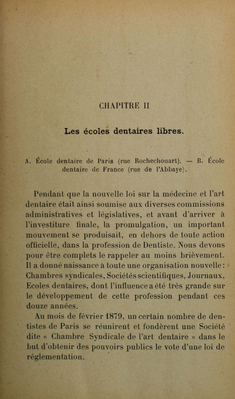 Les écoles dentaires libres. A, École dentaire de Paris (rue Rochechouart). — B. Kcole dentaire de France (rue de l'Abbaye). Pondant que la nouvelle loi sur la médecine et Part dentaire était ainsi soumise aux diverses commissions administratives et législatives, et avant d'arriver à Pinvestiture finale, la promulgation, un important mouvement se produisait, en dehors de toute action officielle, dans la profession de Dentiste. Nous devons pour être complets le rappeler au moins brièvement. Il a donné naissance à toute une organisation nouvelle : Chambres syndicales, Sociétés scientifiques, Journaux, Ecoles dentaires, dont Pinfluenceaété très grande sur le développement de cette profession pendant ces douze années. Au mois de février 1879, un certain nombre de den- tistes de Paris se réunirent et fondèrent une Société dite « Chambre Syndicale de Part dentaire » dans le but d'obtenir des pouvoirs publics le vote d'une loi de réglementation.