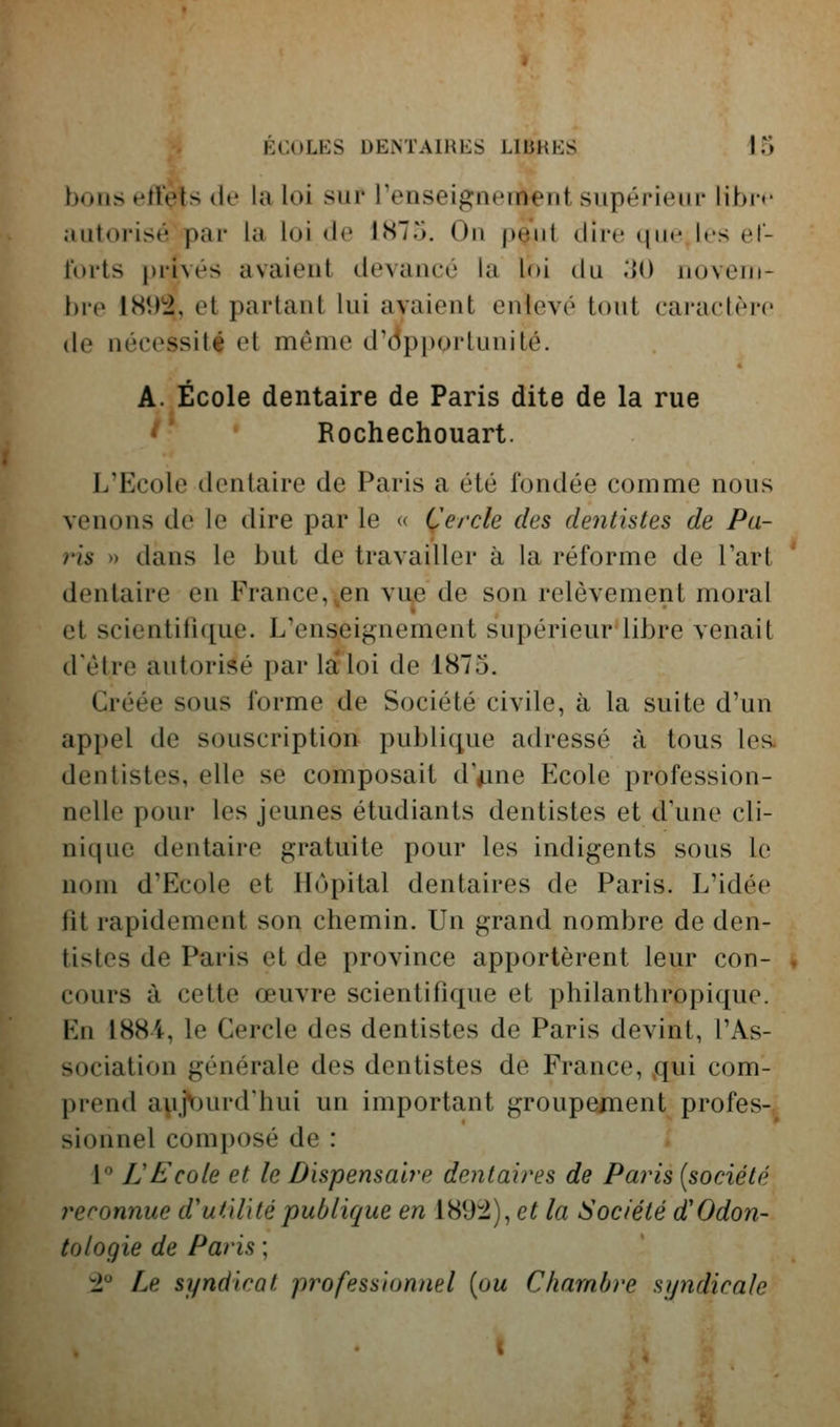 bons etïçis de la loi sur renseignement supérieur libn* .uitorisé par la loi de 1875. On pQut dire que les ef- forts i)rivés avaient devancé la loi du M) noven»- l)re 1S92, et partant lui avaient enlevé tout caractèi-e de nécessité et même d'Op})ortunité. A. École dentaire de Paris dite de la rue ^' Rochechouart. L'Ecole dentaire de Paris a été l'ondée comme nous venons de le dire par le « Cercle des dentistes de Pa- ris » dans le but de travailler à la réforme de Tart dentaire en France,^en vue de son relèvement moral et scientifique. L'enseignement supérieur*libre venait d'être autorisé par la'loi de 1875. Créée sous forme de Société civile, à la suite d'un appel de souscription publique adressé à tous les. dentistes, elle se composait dVme Ecole profession- nelle pour les jeunes étudiants dentistes et d'une cli- nique dentaire gratuite pour les indigents sous le nom d'Ecole et Hôpital dentaires de Paris. L'idée fit rapidement son chemin. Un grand nombre de den- tistes de Paris et de province apportèrent leur con- cours à cette œuvre scientifique et philanthropique. En 1884, le Cercle des dentistes de Paris devint, l'As- sociation générale des dentistes de France, qui com- prend a\i.jburd'hui un important groupement profes- sionnel composé de : 1 LE cote et le Dispensaire dentaires de Paris [société reconnue d'utilité publique en 189:2), et la Société d'Odon- tologie de Paris ; :2 Le syndicat professionnel [ou Chambre syndicale