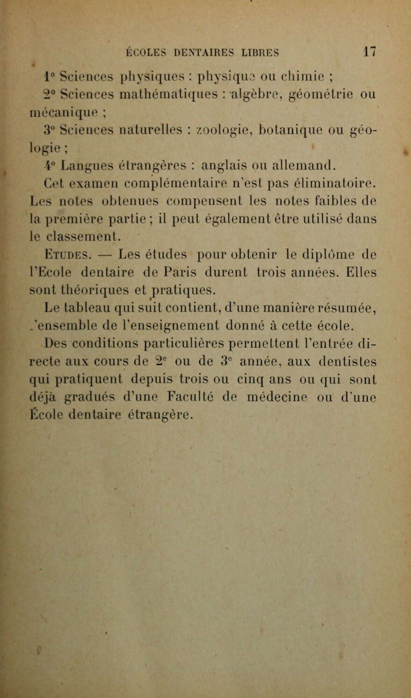 1° Sciences physiques : physiqua ou chimie ; 2° Sciences mathématiques : algèbre, géométrie ou mécanique ; 3 Sciences naturelles : zoologie, botanique ou géo- logie ; 4 Langues étrangères : anglais ou allemand. Cet examen complémentaire n'est pas éliminatoire. Les notes obtenues compensent les notes faibles de la première partie ; il peut également être utilisé dans le classement. Etudes. — Les études pour obtenir le diplôme de l'Ecole dentaire de Paris durent trois années. Elles sont théoriques et pratiques. Le tableau qui suit contient, d'une manière résumée, .'ensemble de l'enseignement donné à cette école. Des conditions particulières permettent l'entrée di- recte aux cours de 1'' ou de S* année, aux dentistes qui pratiquent depuis trois ou cinq ans ou qui sont déjà gradués d'une Faculté de médecine ou d'une École dentaire étrangère.