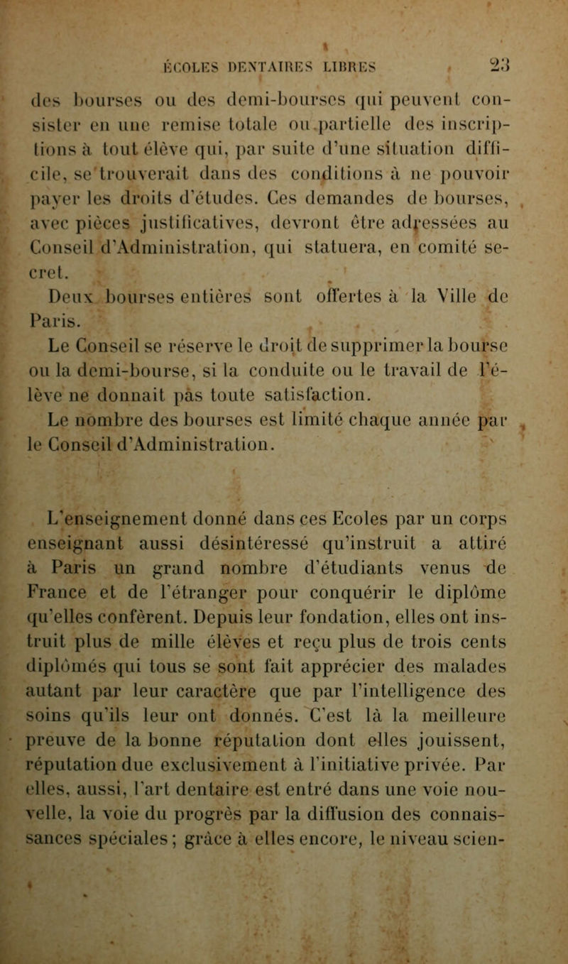 (les l)ourscs ou des domi-boiirscs qui peuveut con- sister en une remise totale ou.partielle des inscri[)- tions à tout élève qui, par suite d'une situation diffi- cile, se'ti'ouverait dans des conditions à ne pouvoir })ayer les droits d'études. Ces demandes de bourses, avec pièces justificatives, devront être ad^'essées au Conseil d'Administration, qui statuera, en comité se- cret. Deux bourses entières sont offertes à la Ville de Paris. Le Conseil se réserve le droit de supprimer la bourse ou la demi-bourse, si la conduite ou le travail de l'é- lève ne donnait pas toute satisfaction. Le nombre des bourses est limité chaque année pai' le Conseil d'Administration. L'enseignement donné dans ces Ecoles par un corps enseignant aussi désintéressé qu'instruit a attiré à Paris un grand nombre d'étudiants venus de France et de l'étranger pour conquérir le diplôme qu'elles confèrent. Depuis leur fondation, elles ont ins- truit plus de mille élèves et reçu plus de trois cents diplùmés qui tous se sont fait apprécier des malades autant par leur caractère que par l'intelligence des soins qu'ils leur ont donnés. C'est là la meilleure preuve de la bonne réputation dont elles jouissent, réputation due exclusivement à l'initiative privée. Par elles, aussi. Fart dentaire est entré dans une voie nou- velle, la voie du progrès par la diflusion des connais- sances spéciales ; grâce à elles encore, le niveau scien-