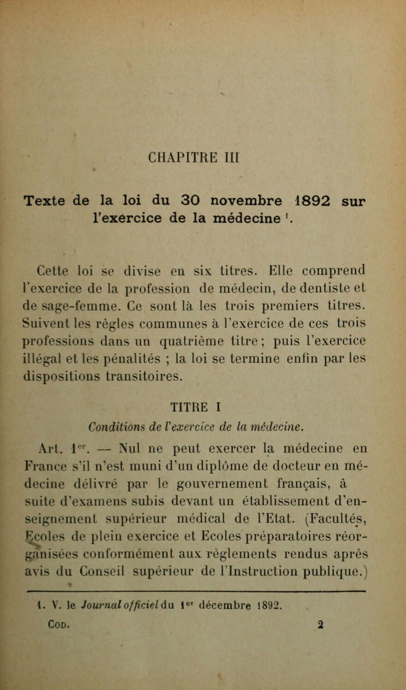 CHAPITRE III Texte de la loi du 30 novembre 1892 sur l'exercice de la médecine '. Cette loi se divise eu six titres. Elle comprend l'exercice de la profession de médecin, de dentiste et de sage-femme. Ce sont là les trois premiers titres. Suivent les règles communes à Texercice de ces trois professions dans un quatrième titre ; puis l'exercice illégal et les pénalités ; la loi se termine enfin par les dispositions transitoires. TITRE I Conditions de Vexercice de la médecine. Art. 1-'. — Nul ne peut exercer la médecine en France s'il n'est muni d'un diplôme de docteur en mé- decine délivré par le gouvernement français, à suite d'examens subis devant un établissement d'en- seignement supérieur médical de l'Etat. (Facultés, Çcoles de plein exercice et Ecoles préparatoires réor- ganisées conformément aux règlements rendus après avis du Conseil supérieur de l'Instruction publique.) {. V. le Journal officiel du. !«' décembre 1892. COD. 2