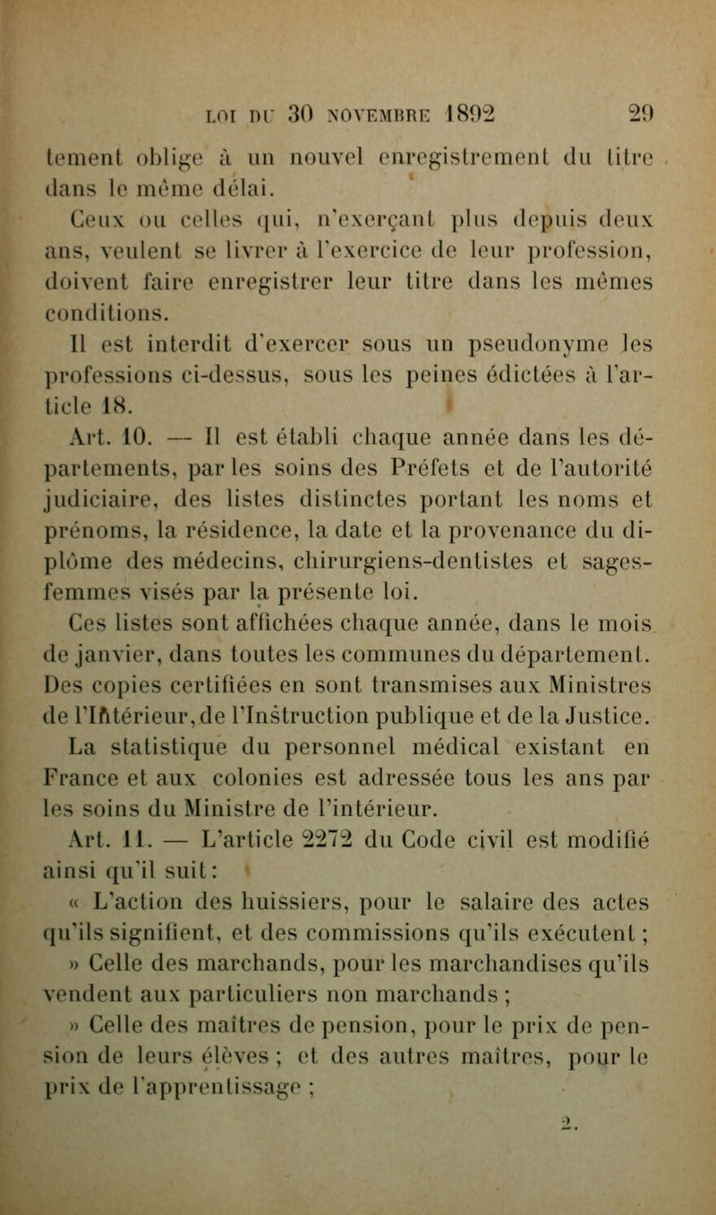 tement ol)li^e à un nouvel enregistrement du titre dans le même délai. Ceux ou celles qui, n'exerçant plus depuis deux ans, veulent se livrer à Texercice de leur profession, doivent faire enregistrer leur titre dans les mômes conditions. Il est interdit d'exercer sous un pseudonyme les professions ci-dessus, sous les peines édictées à Tar- ticle 18. Art. 10. — Il est établi chaque année dans les dé- partements, par les soins des Préfets et de Tautorité judiciaire, des listes distinctes portant les noms et prénoms, la résidence, la date et la provenance du di- plôme des médecins, chirurgiens-dentistes et sages- femmes visés par la présente loi. Ces listes sont afiichées chaque année, dans le mois, de janvier, dans toutes les communes du département. Des copies certifiées en sont transmises aux Ministres de rifttérieur,de l'Instruction publique et de la Justice. La statistique du personnel médical existant en France et aux colonies est adressée tous les ans par les soins du Ministre de Tintérieur. Art. 11. — L'article 2272 du Code civil est modifié ainsi qu'il suit: u L'action des huissiers, pour le salaire des actes qu'ils signiiient, et des commissions qu'ils exécutent; » Celle des marchands, pour les marchandises qu'ils vendent aux particuliers non marchands ; » Celle des maîtres de pension, pour le prix de pen- sion de leurs élèves ; et des autres maîtres, pour le prix de l'apprentissage ;