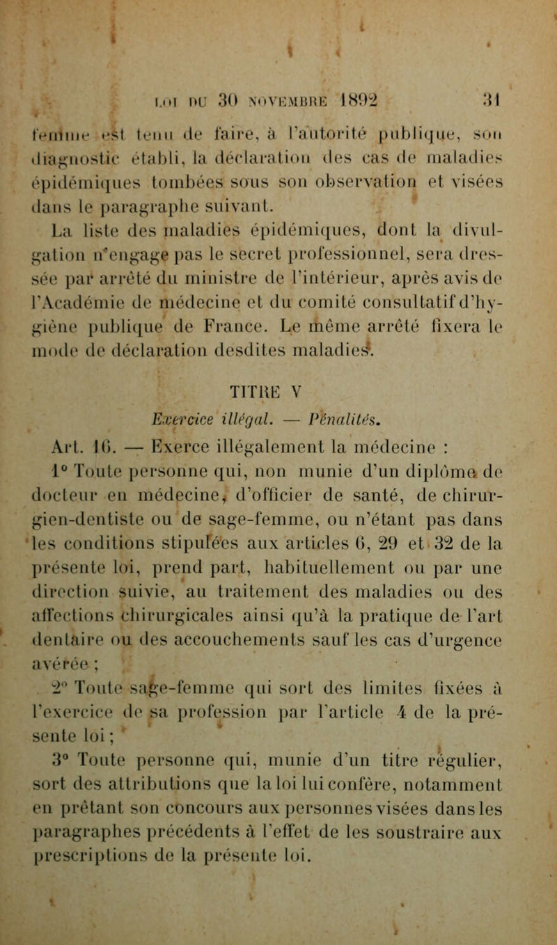 feniiuf e<it tt'iiii (ie l'aire, à l'autorité publique, son ilia^nostic établi, la déclaration des cas de maladies épidéniiques tombées sous son observation et visées dans le paragraphe suivant. La liste des maladies épidémi([ues, dont la divul- f^ation n*en^a^e i)as le secret professionnel, sera dres- sée par arrêté du ministre de l'intérieur, après avis de l'Académie de médecine et du comité consultatif d'hy- jijiène publicjue de France. Le itiemc arrêté fixera le mode de déclaration desdites maladie*?. TITUK V Exercice illégal. — Pénalités, Art. 10. — Exerce illégalement la médecine : 1** Toute personne qui, non munie d'un diploma de docteur en médecine^ d'ofticier de santé, de chirur- gien-dentiste ou de sage-femme, ou n'étant pas dans les conditions stipulées aux articles (>, 29 et 32 de la présente loi, prend part, habituellement ou par une direction suivie, au traitement des maladies ou des affections chirurgicales ainsi qu'à la pratique de l'art dentaire ou des accouchements sauf les cas d'urgence avérée ; 2 Toute safçe-femme qui sort des limites fixées à l'exercice de sa profession par Tarticle 4 de la pré- sente loi ; 3 Toute personne qui, munie d'un titre régulier, sort des attributions que la loi lui confère, notamment en prêtant son concours aux personnes visées dans les paragraphes précédents à l'effet de les soustraire aux prescriptions de la présente loi.