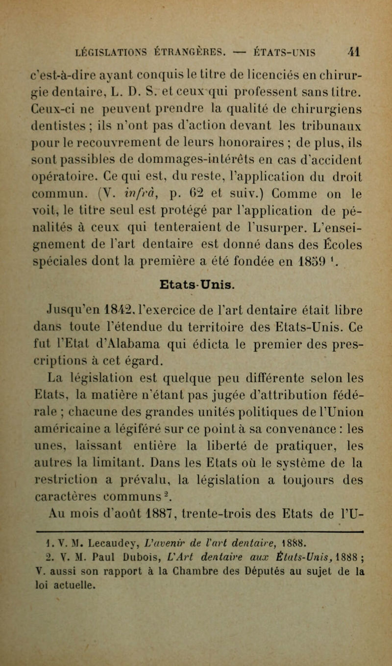 c'est-à-dire ayant conquis le titre de licenciés en chirur- gie dentaire, L. D. S. et ceux qui professent sans litre. Ceux-ci ne peuvent prendre la qualité de chirurgiens dentistes ; ils n'ont pas d'action devant les tribunaux pour le recouvrement de leurs honoraires ; de plus, ils sont passibles de dommages-intérêts en cas d'accident opératoire. Ce qui est, du reste, l'application du droit commun. (V. bifrà, p. 02 et suiv.) Comme on le voit, le titre seul est protégé par l'application de pé- nalités à ceux qui tenteraient de l'usurper. L'ensei- gnement de l'art dentaire est donné dans des Écoles spéciales dont la première a été fondée en 1859 *. Etats-Unis. Jusqu'en 1812, l'exercice de l'art dentaire était libre dans toute l'étendue du territoire des Etats-Unis. Ce fut l'Etat d'Alabama qui édicta le premier des pres- criptions à cet égard. La législation est quelque peu différente selon les Etats, la matière n'étant pas jugée d'attribution fédé- rale ; chacune des grandes unités politiques de l'Union américaine a légiféré sur ce point à sa convenance : les unes, laissant entière la liberté de pratiquer, les autres la limitant. Dans les Etats où le système de la restriction a prévalu, la législation a toujours des caractères communs-. Au mois d'août 1887, trente-trois des Etats de l'U- \. V. M. Lecaudey, Vdvenir de Vart dentaire, 1888. 2. V. M. Paul Dubois, LArt dentaire aux États-Unis, iSSS ; V. aussi son rapport à la Chambre des Députés au sujet de la loi actuelle.