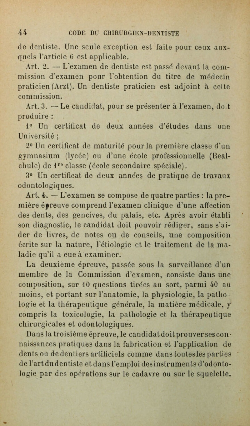 de dentiste. Une seule exception est faite pour ceux aux- quels l'article 6 est applicable. Art. 2. — L'examen de dentiste est passé devant la com- mission d'examen pour l'obtention du titre de médecin praticien (Arzt). Un dentiste praticien est adjoint à celte commission. Art. 3. —Le candidat, pour se présenter à Texamen, doit produire : 1° Un certificat de deux années d'études dans une Université ; 2<* Un certificat de maturité pour la première classe d'un gymnasium (lycée) ou d'une école professionnelle (Heal- cliule) de l''^ classe (école secondaire spéciale). 3° Un certificat de deux années de pratique de travaux odontologiques. Art. 4. — L'examen se compose de quatre parties : la pre- mière épreuve comprend l'examen clinique d'une affection des dents, des gencives, du palais, etc. Après avoir établi son diagnostic, le candidat doit pouvoir rédiger, sans s'ai- der de livres, de notes ou de conseils, une composition écrite sur la nature, l'étiologie et le traitement de la ma- ladie qu'il a eue à examiner. La deuxième épreuve, passée sous la surveillance d'un membre de la Commission d'examen, consiste dans une composition, sur 10 questions tirées au sort, parmi 40 au moins, et portant sur Tanatomie, la physiologie, la patho- logie et la thérapeutique générale, la matière médicale, y compris la toxicologie, la pathologie et la thérapeutique chirurgicales et odontologiques. Dans la troisième épreuve, le candidatdoitprouversescon- naissances pratiques dans la fabrication et l'application de dents ou de dentiers artificiels comme dans toutesles parties de l'art dudentiste et dans l'emploi desinstruments d'odonto- logie par des opérations sur le cadavre ou sur le squelelle.