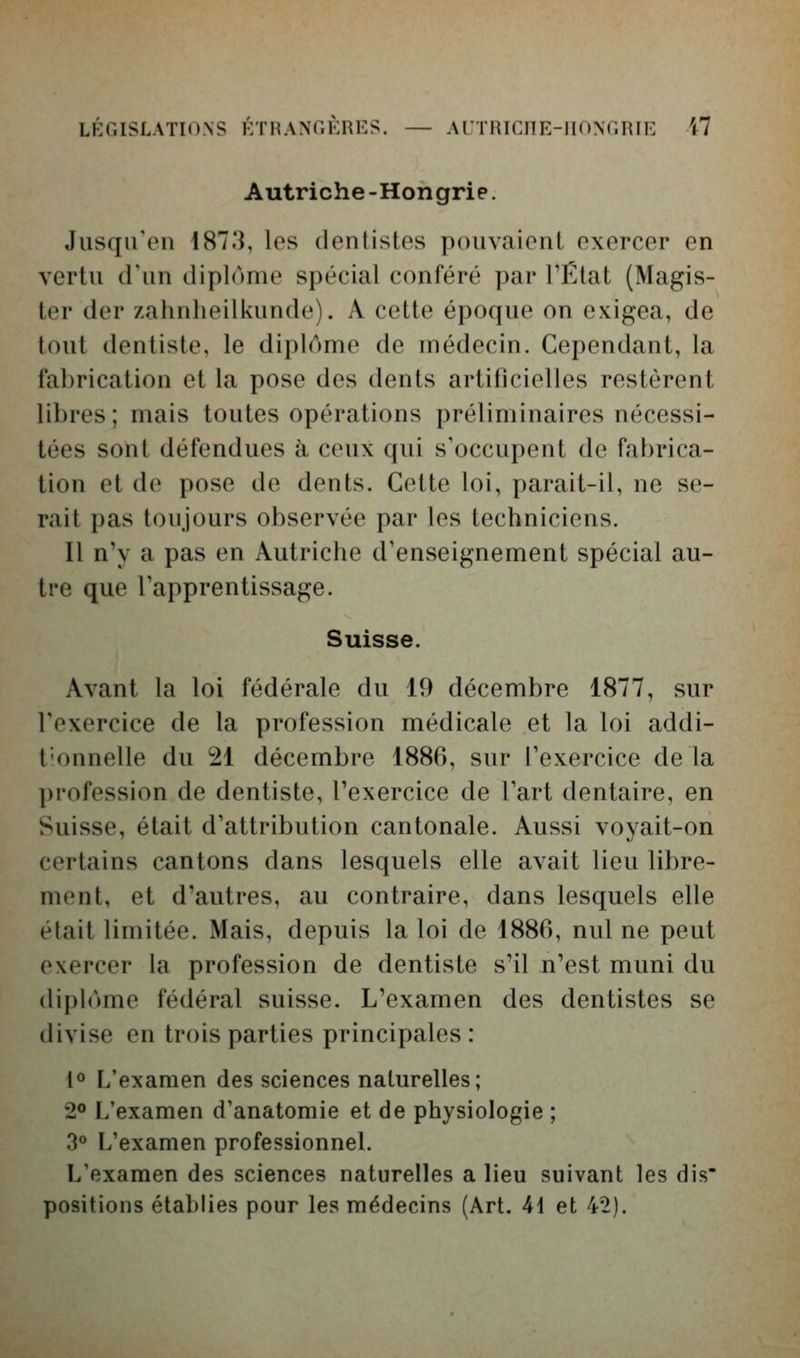 LKCISLATIONS KTnANr.KRES. — Al'TinCnE-IIONT.niE M Autriche -Hongrie. Jusqu'en 187.3, les dentistes pouvaient exercer en vertu d'un diplôme spécial conféré par l'État (Magis- ter der zahnheilkunde). A cette époque on exigea, de tout dentiste, le diplôme de médecin. Cependant, la fabrication et la pose des dents artificielles restèrent libres; mais toutes opérations préliminaires nécessi- tées sont défendues à ceux qui s'occupent de fabrica- tion et de pose de dents. Cette loi, parait-il, ne se- rait pas toujours observée par les techniciens. Il n'y a pas en Autriche d'enseignement spécial au- tre que l'apprentissage. Suisse. Avant la loi fédérale du 19 décembre 1877, sur l'exercice de la profession médicale et la loi addi- Tonnelle du 21 décembre 1886, sur l'exercice de la ])rofession de dentiste, l'exercice de l'art dentaire, en Suisse, était d'attribution cantonale. Aussi voyait-on certains cantons dans lesquels elle avait lieu libre- ment, et d'autres, au contraire, dans lesquels elle était limitée. Mais, depuis la loi de 1886, nul ne peut exercer la profession de dentiste s'il n'est muni du (lipl('>me fédéral suisse. L'examen des dentistes se divise en trois parties principales: 1° L'examen des sciences naturelles; 2° L'examen d'anatomie et de physiologie ; 30 L'examen professionnel. L'examen des sciences naturelles a lieu suivant les dis positions établies pour les médecins (Art. 41 et 4^).