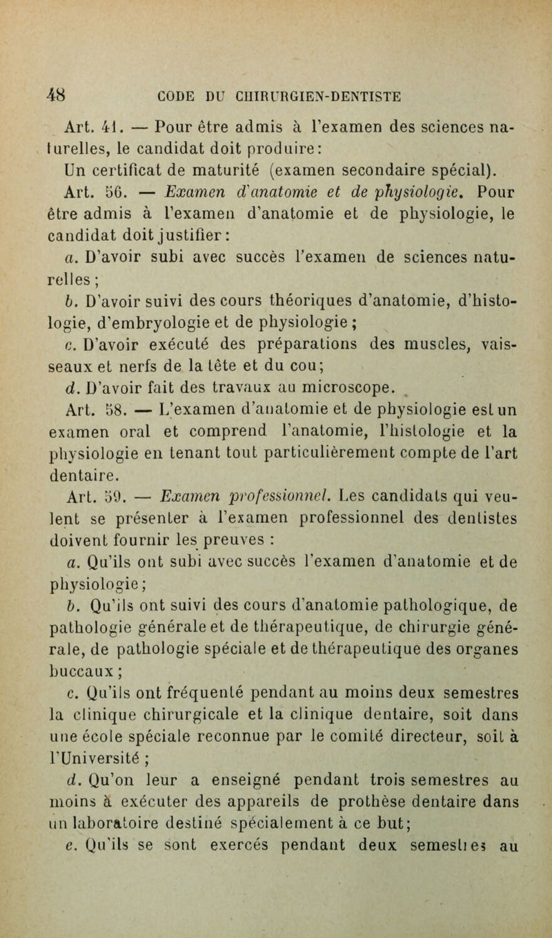 Art. 41. — Pour être admis à l'examen des sciences na- turelles, le candidat doit produire: Un certificat de maturité (examen secondaire spécial). Art. 56. — Examen d\inatomie et de physiologie. Pour être admis à Texamen d'anatomie et de physiologie, le candidat doit justifier : a. D'avoir subi avec succès l'examen de sciences natu- relles ; b. D'avoir suivi des cours théoriques d'anatomie, d'histo- logie, d'embryologie et de physiologie ; c. D'avoir exécuté des préparations des muscles, vais- seaux et nerfs de la tête et du cou; d. D'avoir fait des travaux au microscope. Art. 58. — L'examen d'anatomie et de physiologie est un examen oral et comprend l'anatomie, l'histologie et la physiologie en tenant tout particulièrement compte de l'art dentaire. Art. 59. — Examen professionnel. Les candidats qui veu- lent se présenter à l'examen professionnel des dentistes doivent fournir les preuves : a. Qu'ils ont subi avec succès l'examen d'anatomie et de physiologie ; b. Qu'ils ont suivi des cours d'anatomie pathologique, de pathologie générale et de thérapeutique, de chirurgie géné- rale, de pathologie spéciale et de thérapeutique des organes buccaux ; c. Qu'ils ont fréquenté pendant au moins deux semestres la clinique chirurgicale et la clinique dentaire, soit dans une école spéciale reconnue par le comité directeur, soiL à l'Université ; d. Qu'on leur a enseigné pendant trois semestres au moins à exécuter des appareils de prothèse dentaire dans un laboratoire destiné spécialement à ce but; e. Qu'ils se sont exercés pendant deux semeslie? au