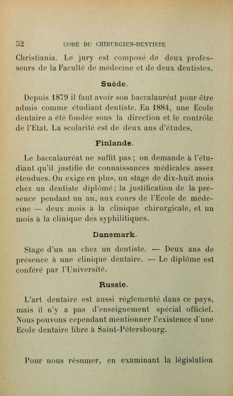 Christiania. Le jury est composé de deux profes- seurs de la Faculté de médecine et de deux dentistes. Suède. Depuis 1879 il faut avoir son baccalauréat pour être admis comme étudiant dentiste. En 1884, une Ecole dentaire a été fondée sous la direction et le contrôle de TEtat. La scolarité est de deux ans d'études. Finlande. Le baccalauréat ne suffit pas ; on demande à l'étu- diant qu'il justifie de connaissances médicales assez étendues. On exige en plus, un stage de dix-huit mois chez un dentiste diplômé ; la justification de la pré- sence pendant un an, aux cours de l'Ecole de méde- cine — deux mois à la clinique chirurgicale, et un mois à la clinique des syphilitiques. Danemark. Stage d'un an chez un dentiste. — Deux ans de présence à une clinique dentaire. — Le diplôme est conféré par l'Université. Russie. L'art dentaire est aussi réglementé dans ce pays, mais il n'y a pas d'enseignement spécial officiel. Nous pouvons cependant mentionner l'existence d'une Ecole dentaire libre à Saint-Pétersbourg. Pour nous résumer, en examinant la législation