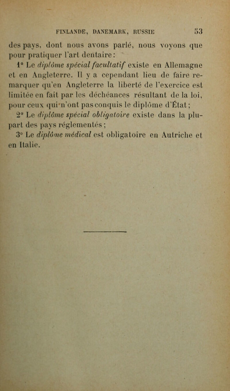 FINLANDE, DANEMARK, RUSSIE o3 des pays, dont nous avons parlé, nous voyons que pour pratiquer Tart dentaire: 1° Le diplôme spécial facultatif existe en Allemagne et en /Angleterre. Il y a cependant lieu de faire re- mar({uer (ju'en Angleterre la liberté de Texercice est limitée en fait par les déchéances résultant de la loi, pour ceux quin'ont pas conquis le diplôme d'État; 2** Le diplôme spécial obligatoire existe dans la plu- part des pays réglementés ; 3° Le diplôme médical est obligatoire en Autriche et en Italie.