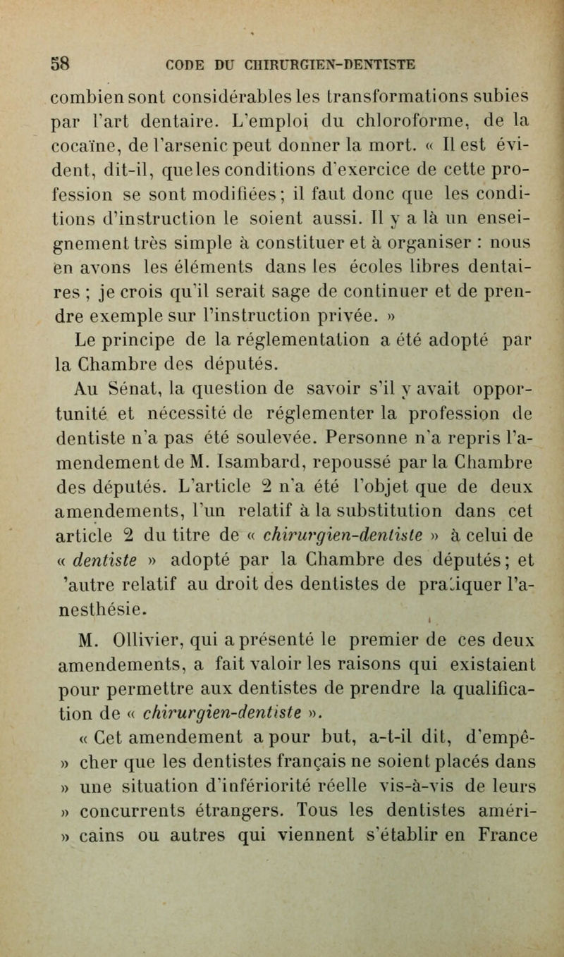 combien sont considérables les transformations subies par Fart dentaire. L'emploi du chloroforme, de la cocaïne, de Tarsenic peut donner la mort. « Il est évi- dent, dit-il, que les conditions d'exercice de cette pro- fession se sont modifiées; il faut donc que les condi- tions d'instruction le soient aussi. Il y a là un ensei- gnement très simple à constituer et à organiser : nous en avons les éléments dans les écoles libres dentai- res ; je crois qu'il serait sage de continuer et de pren- dre exemple sur l'instruction privée. » Le principe de la réglementation a été adopté par la Chambre des députés. Au Sénat, la question de savoir s'il y avait oppor- tunité et nécessité de réglementer la profession de dentiste n'a pas été soulevée. Personne n'a repris l'a- mendement de M. Isambard, repoussé parla Chambre des députés. L'article 2 n'a été l'objet que de deux amendements, l'un relatif à la substitution dans cet article 2 du titre de « chwurgien-deniute » à celui de « dentiste » adopté par la Chambre des députés ; et 'autre relatif au droit des dentistes de pratiquer l'a- nesthésie. M. Ollivier, qui a présenté le premier de ces deux amendements, a fait valoir les raisons qui existaient pour permettre aux dentistes de prendre la qualifica- tion de « chirurgien-dentiste ». « Cet amendement a pour but, a-t-il dit, d'empê- » cher que les dentistes français ne soient placés dans » une situation d'infériorité réelle vis-à-vis de leurs » concurrents étrangers. Tous les dentistes améri- » cains ou autres qui viennent s'établir en France