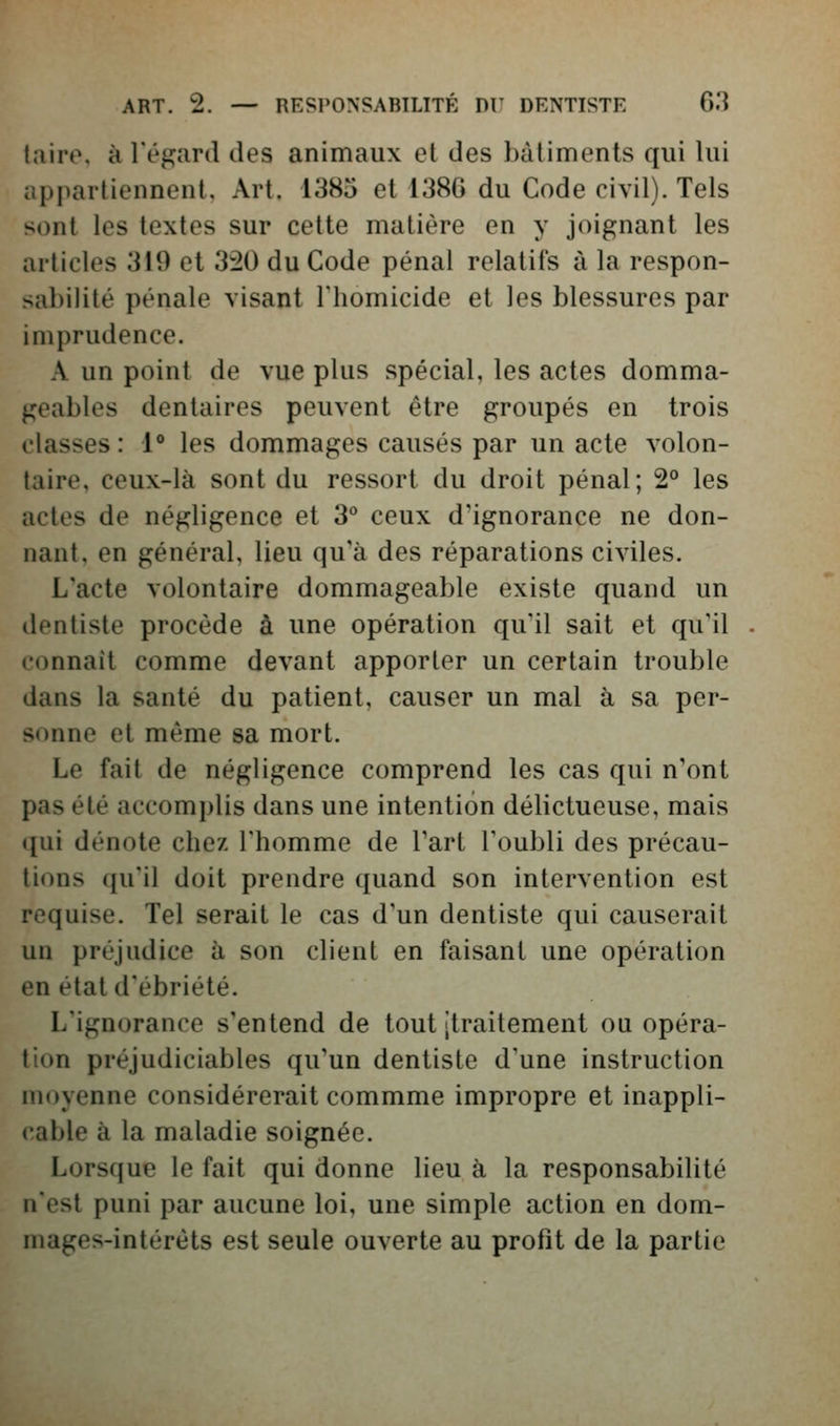 taire, à l'égard des animaux et des bâtiments qui lui appartiennent. Art. 1385 et 138G du Code civil). Tels sont les textes sur cette matière en y joignant les articles 319 et 320 du Code pénal relatifs à la respon- sabilité pénale visant riiomicide et les blessures par imprudence. A un point de vue plus spécial, les actes domma- geables dentaires peuvent être groupés en trois classes: 1° les dommages causés par un acte volon- taire, ceux-là sont du ressort du droit pénal; 2° les actes de négligence et 3° ceux d'ignorance ne don- nant, en général, lieu qu'à des réparations civiles. L'acte volontaire dommageable existe quand un dentiste procède à une opération qu'il sait et qu'il connaît comme devant apporter un certain trouble dans la santé du patient, causer un mal à sa pcr- •^onne et même sa mort. Le fait de négligence comprend les cas qui n'ont pas été accomplis dans une intention délictueuse, mais qui dénote cbez l'homme de Fart Toubli des précau- tions qu'il doit prendre quand son intervention est requise. Tel serait le cas d'un dentiste qui causerait un préjudice à son client en faisant une opération en état d'ébriété. L'ignorance s'entend de tout jtraitement ou opéra- tion préjudiciables qu'un dentiste d'une instruction moyenne considérerait commme impropre et inappli- cable à la maladie soignée. Lorsque le fait qui donne lieu à la responsabilité n'est puni par aucune loi, une simple action en dom- mages-intérêts est seule ouverte au profit de la partie