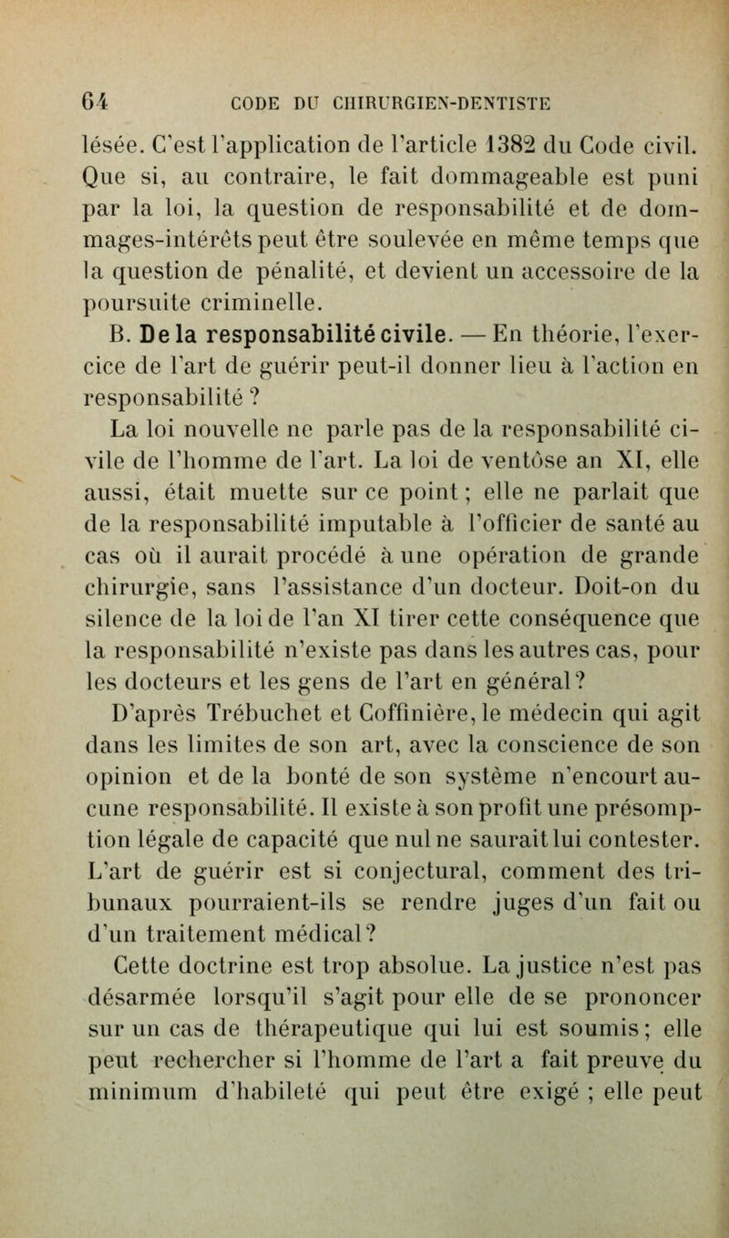 lésée. C'est rapplication de Tarticle 1382 du Gode civil. Que si, au contraire, le fait dommageable est puni par la loi, la question de responsabilité et de dom- mages-intérêts peut être soulevée en même temps que la question de pénalité, et devient un accessoire de la poursuite criminelle. B. Delà responsabilité civile. — En théorie, Texer- cice de Fart de guérir peut-il donner lieu à Faction en responsabilité ? La loi nouvelle ne parle pas de la responsabilité ci- vile de l'homme de l'art. La loi de ventôse an XI, elle aussi, était muette sur ce point ; elle ne parlait que de la responsabilité imputable à l'officier de santé au cas où il aurait procédé à une opération de grande chirurgie, sans l'assistance d'un docteur. Doit-on du silence de la loi de l'an XI tirer cette conséquence que la responsabilité n'existe pas dans les autres cas, pour les docteurs et les gens de l'art en général? D'après Trébuchet et Coffînière,le médecin qui agit dans les limites de son art, avec la conscience de son opinion et de la bonté de son système n'encourt au- cune responsabilité. Il existe à son profit une présomp- tion légale de capacité que nul ne saurait lui contester. L'art de guérir est si conjectural, comment des tri- bunaux pourraient-ils se rendre juges d'un fait ou d'un traitement médical? Cette doctrine est trop absolue. La justice n'est pas désarmée lorsqu'il s'agit pour elle de se prononcer sur un cas de thérapeutique qui lui est soumis ; elle peut rechercher si l'homme de l'art a fait preuve du minimum d'habileté qui peut être exigé ; elle peut