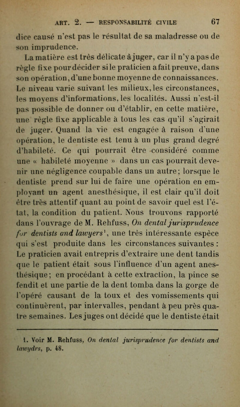 dico causé n'est pas le résultat de sa maladresse ou de son imprudence. La matière est très délicate à juger, car il n'y a pas de règle lixe pour décider si le praticien afait preuve, dans son opération,d'unebonne moyenne de connaissances. Le niveau varie suivant les milieux, les circonstances, les moyens d'informations, les localités. Aussi n'est-il pas possible de donner ou d'établir, en cette matière, une règle fixe applicable à tous les cas qu'il s'agirait de juger. Quand la vie est engagée à raison d'une opération, le dentiste est tenu à un plus grand degré d'habileté. Ce qui pourrait être considéré comme une « habileté moyenne » dans un cas pourrait deve- nir une négligence coupable dans un autre; lorsque le dentiste prend sur lui de faire une opération en em- ployant un agent anesthésique, il est clair qu'il doit être très attentif quant au point de savoir quel est l'é- tat, la condition du patient. Nous trouvons rapporté dans l'ouvrage de M. Rehfuss, On dental jurisprudence for dentisis and lawyers\ une très intéressante espèce qui s'est produite dans les circonstances suivantes : Le praticien avait entrepris d'extraire une dent tandis que le patient était sous l'influence d'un agent anes- thésique; en procédant à cette extraction, la pince se fendit et une partie de la dent tomba dans la gorge de l'opéré causant de la toux et des vomissements qui continuèrent, par intervalles, pendant à peu près qua- tre semaines. Les juges ont décidé que le dentiste était 1. Voir M. Rehfuss, On dental juinsprudence for dentists and lawydrs, p. 48.