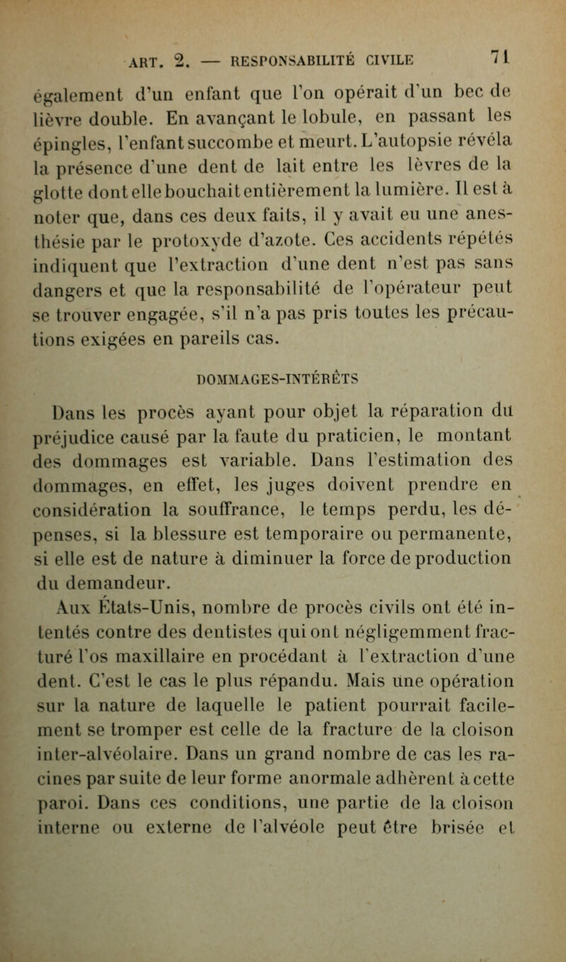 également crun enfant que l'on opérait d'un bec de lièvre double. En avançant le lobule, en passant les épingles, l'enfant succombe et meurt. L'autopsie révéla la présence d'une dent de lait entre les lèvres de la glotte dont elle bouchait entièrement la lumière. Il est à noter que, dans ces deux faits, il y avait eu une anes- thésie par le protoxyde d'azote. Ces accidents répétés indiquent que l'extraction d'une dent n'est pas sans dangers et que la responsabilité de l'opérateur peut se trouver engagée, s'il n'a pas pris toutes les précau- tions exigées en pareils cas. DOMMAGES-INTÉRÊTS Dans les procès ayant pour objet la réparation du préjudice causé par la faute du praticien, le montant des dommages est variable. Dans l'estimation des dommages, en effet, les juges doivent prendre en considération la souffrance, le temps perdu, les dé- penses, si la blessure est temporaire ou permanente, si elle est de nature à diminuer la force de production du demandeur. Aux F]tats-Unis, nombre de procès civils ont été in- tentés contre des dentistes qui ont négligemment frac- turé l'os maxillaire en procédant à l'extraction d'une dent. C'est le cas le plus répandu. Mais Une opération sur la nature de laquelle le patient pourrait facile- ment se tromper est celle de la fracture de la cloison inter-alvéolaire. Dans un grand nombre de cas les ra- cines par suite de leur forme anormale adhèrent à cette paroi. Dans ces conditions, une partie de la cloison interne ou externe de l'alvéole peut être brisée et