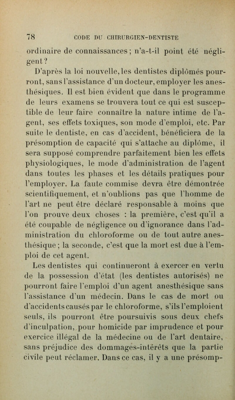 ordinaire de connaissances ; n'a-t-il point été négli- gent? D'après la loi nouvelle, les dentistes diplômés pour- ront, sansTassistance d'un docteur, employer les anes- thésiques. Il est bien évident que dans le programme de leurs examens se trouvera tout ce qui est suscep- tible de leur faire connaître la nature intime de l'a- gent, ses effets toxiques, son mode d'emploi, etc. Par suite le dentiste, en cas d'accident, bénéficiera de la présomption de capacité qui s'attache au diplôme, il sera supposé comprendre parfaitement bien les effets physiologiques, le mode d'administration de l'agent dans toutes les phases et les détails pratiques pour l'employer. La faute commise devra être démontrée scientifiquement, et n'oublions pas que l'homme de l'art ne peut être déclaré responsable à moins que l'on prouve deux choses : la première, c'est qu'il a été coupable de négligence ou d'ignorance dans l'ad- ministration du chloroforme ou de tout autre anes- thésique ; la seconde, c'est que la mort est due à l'em- ploi de cet agent. Les dentistes qui continueront à exercer en vertu de la possession d'état (les dentistes autorisés) ne pourront faire l'emploi d'un agent anesthésique sans l'assistance d'un médecin. Dans le cas de mort ou d'accidents causés par le chloroforme, s'ils l'emploient seuls, ils pourront être poursuivis sous deux chefs d^inculpation, pour homicide par imprudence et pour exercice illégal de la médecine ou de l'art dentaire, sans préjudice des dommages-intérêts que la partie civile peut réclamer. Dans ce cas, il y a une présomp-