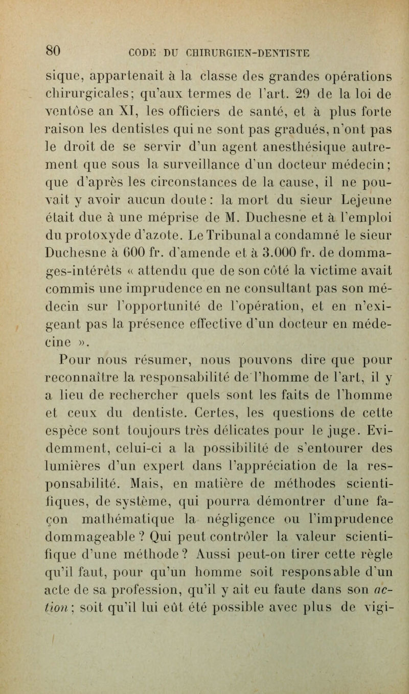 sique, appartenait à la classe des grandes opérations chirurgicales; qu'aux termes de l'art. 29 de la loi de ventôse an XI, les officiers de santé, et à plus forte raison les dentistes qui ne sont pas gradués, n'ont pas le droit de se servir d'un agent anestliésique autre- ment que sous la surveillance d'un docteur médecin; que d'après les circonstances de la cause, il ne pou- vait y avoir aucun doute: la mort du sieur Lejeune était due à une méprise de M. Duchesne et à l'emploi du protoxyde d'azote. Le Tribunal a condamné le sieur Duchesne à GOO fr. d'amende et à 3.000 fr. de domma- ges-intérêts « attendu que de son côté la victime avait commis une imprudence en ne consultant pas son mé- decin sur l'opportunité de l'opération, et en n'exi- geant pas la présence effective d'un docteur en méde- cine ». Pour nous résumer, nous pouvons dire que pour reconnaître la responsabilité de l'homme de l'art, il y a lieu de rechercher quels sont les faits de l'homme et ceux du dentiste. Certes, les questions de cette espèce sont toujours très délicates pour le juge. Evi- demment, celui-ci a la possibilité de s'entourer des lumières d'un expert dans l'appréciation de la res- ponsabilité. Mais, en matière de méthodes scienti- fiques, de système, qui pourra démontrer d'une fa- çon mathématique la négligence ou l'imprudence dommageable ? Qui peut contrôler la valeur scienti- fique d'une méthode ? Aussi peut-on tirer cette règle qu'il faut, pour qu'un homme soit responsable d'un acte de sa profession, qu'il y ait eu faute dans son ac- tion; soit qu'il lui eût été possible avec plus de vigi-