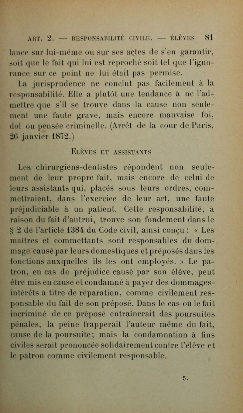 laiH'O sur lui-même ou sur ses actes de s'en garaulir, soit que le lait qui lui est reproché soit tel que l'iguo- i-auce sur ce poiut ue lui était pas permise. La jurisprudence ne conclut pas facilement à la responsabilité. Elle a plutôt une tendance à ne Tad- mettre que s'il se trouve dans la cause non seule- ment une faute grave, mais encore mauvaise foi, dol ou pensée criminelle. (Arrêt de la cour de Paris, 20 janvier 1872.) Elèves et assistants Les chirurgiens-dentistes répondent non seule- ment de leur propre fait, mais encore de celui d(* leurs assistants qui, placés sous leurs ordres, com- mettraient, dans Texercice de leur art, une faute préjudiciable à un patient. Cette responsabilité, à raison du fait d'autrui, trouve son fondement dans le !:; 2 de l'article 138i du Code civil, ainsi conçu : « Les maîtres et commettants sont responsables du dom- mage causé par leurs domestiques et préposés dans les fonctions auxquelles ils les ont employés. » Le pa- tron, en cas de préjudice causé par son élève, peut être mis en cause et condamné à payer des dommages- intérêts à titre de réparation, comme civilement res- ponsal)le du fait de son préposé. Dans le cas où le ftiit incriminé de ce préposé entraînerait des poursuites pénales, la peine frapperait Tauteur même du fait, cause de la poursuite; mais la condamnation à fins civiles serait prononcée solidairement contre Télève et le patron comme civilement responsable. 5.