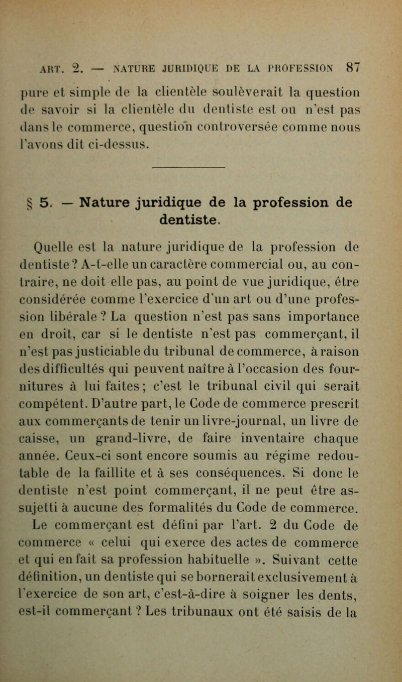 pure et simple de la clientèle soulèverait la question (le savoir si la clientèle du dentiste est ou n'est pas dans le commerce, question controversée comme nous l'avons dit ci-dessus. § 5. — Nature juridique de la profession de dentiste. Quelle est la nature juridique de la profession de dentiste? A-t-elle un caractère commercial ou, au con- traire, ne doit elle pas, au point de vue juridique, être considérée comme l'exercice d'un art ou d'une profes- sion libérale ? La question n'est pas sans importance en droit, car si le dentiste n'est pas commerçant, il n'est pas justiciable du tribunal de commerce, à raison des difficultés qui peuvent naître à Toccasion des four- nitures à lui faites ; c'est le tribunal civil qui serait compétent. D'autre part, le Code de commerce prescrit aux commerçants de tenir un livre-journal, un livre de caisse, un grand-livre, de faire inventaire chaque année. Ceux-ci sont encore soumis au régime redou- table de la faillite et à ses conséquences. Si donc le dentiste n'est point commerçant, il ne peut être as- sujetti à aucune des formalités du Code de commerce. Le commerçant est défini par l'art. 2 du Code de commerce « celui qui exerce des actes de commerce et qui en fait sa profession habituelle ». Suivant cette détinition, un dentiste qui se bornerait exclusivement à l'exercice de son art, c'est-à-dire à soigner les dents, est-il commerçant ? Les tribunaux ont été saisis de la