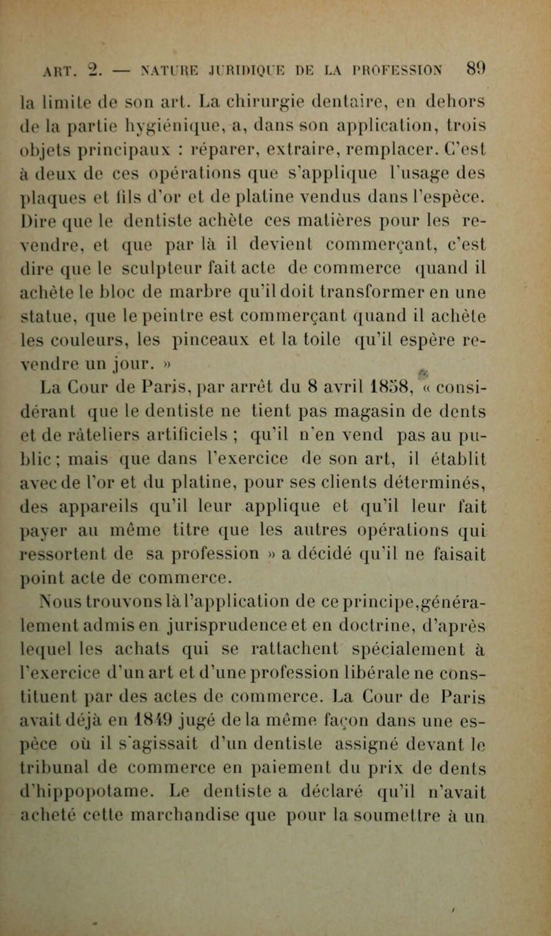 la limite de son art. La chirurgie dentaire, en dehors lie la partie hygiénique, a, dans son application, trois objets principaux : réparer, extraire, remplacer. C'est à deux de ces opérations que s\ippli([ue l'usage des ])laques et 111s d'or et de platine vendus dans Tespèce. Dire que le dentiste achète ces matières pour les re- vendre, et que par là il devient commerçant, c'est dire que le sculpteur fait acte de commerce quand il achète le bloc de marbre qu'il doit transformer en une statue, que le peintre est commerçant ([uand il achète les couleurs, les pinceaux et la toile qu'il espère re- vendre un jour. » La Cour de Paris, par arrêt du 8 avril 1858, « consi- déranl que le dentiste ne tient pas magasin de dents et de râteliers artificiels ; qu'il n'en vend pas au pu- blic ; mais que dans l'exercice de son art, il établit avec de l'or et du platine, pour ses clients déterminés, des appareils qu'il leur applique et qu'il leur fait payer au même titre que les autres opérations qui ressortent de sa profession » a décidé qu'il ne faisait point acte de commerce. Nous trouvons là l'application de ce princii)e,généra- lement admis en jurisprudence et en doctrine, d'après lequel les achats qui se rattachent spécialement à l'exercice d'un art et d'une profession libérale ne cons- tituent par des actes de commerce. La Cour de Paris avait déjà en 1849 jugé delà même façon dans une es- pèce où il s'agissait d'un dentiste assigné devant le tribunal de commerce en paiement du prix de dents d'hippopotame. Le dentiste a déclaré qu'il n'avait acheté cette marchandise que pour la soumettre à un