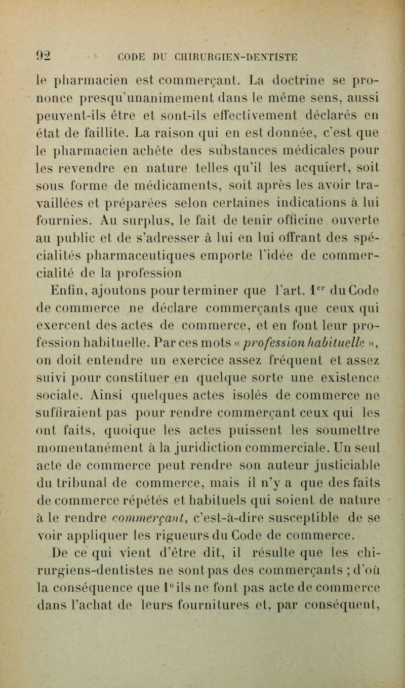 le pharmacien est commerçant. La doctrine se pro- nonce presqu'unanimement dans le même sens, aussi peuvent-ils être et sont-ils effectivement déclarés en état de faillite. La raison qui en est donnée, c'est que le pharmacien achète des substances médicales pour les revendre en nature telles qu'il les acquiert, soit sous forme de médicaments, soit après les avoir tra- vaillées et préparées selon certaines indications à lui fournies. Au surplus, le fait de tenir officine ouverte au public et de s'adresser à lui en lui offrant des spé- cialités pharmaceutiques emporte l'idée de commer- cialité de la profession Enfin, ajoutons pour terminer que fart. 1*^' du Code de commerce ne déclare commerçants que ceux qui exercent des actes de commerce, et en font leur pro- fession habituelle. Par ces mots « profession habituelle », on doit entendre un exercice assez fréquent et assez suivi pour constituer en quelque sorte une existence sociale. Ainsi quelques actes isolés de commerce ne suffiraient pas pour rendre commerçant ceux qui les ont faits, quoique les actes puissent les soumettre momentanément à la juridiction commerciale. Un seul acte de commerce peut rendre son auteur justiciable du tribunal de commerce, mais il n'y a que des faits de commerce répétés et habituels qui soient de nature à le rendre commerçant, c'est-à-dire susceptible de se voir appliquer les rigueurs du Code de commerce. De ce qui vient d'être dit, il résulte que les chi- rurgiens-dentistes ne sont pas des commerçants ; d'où la conséquence que l°ils ne font pas acte de commorco dans l'achat de leurs fournitures et, par conséquent.