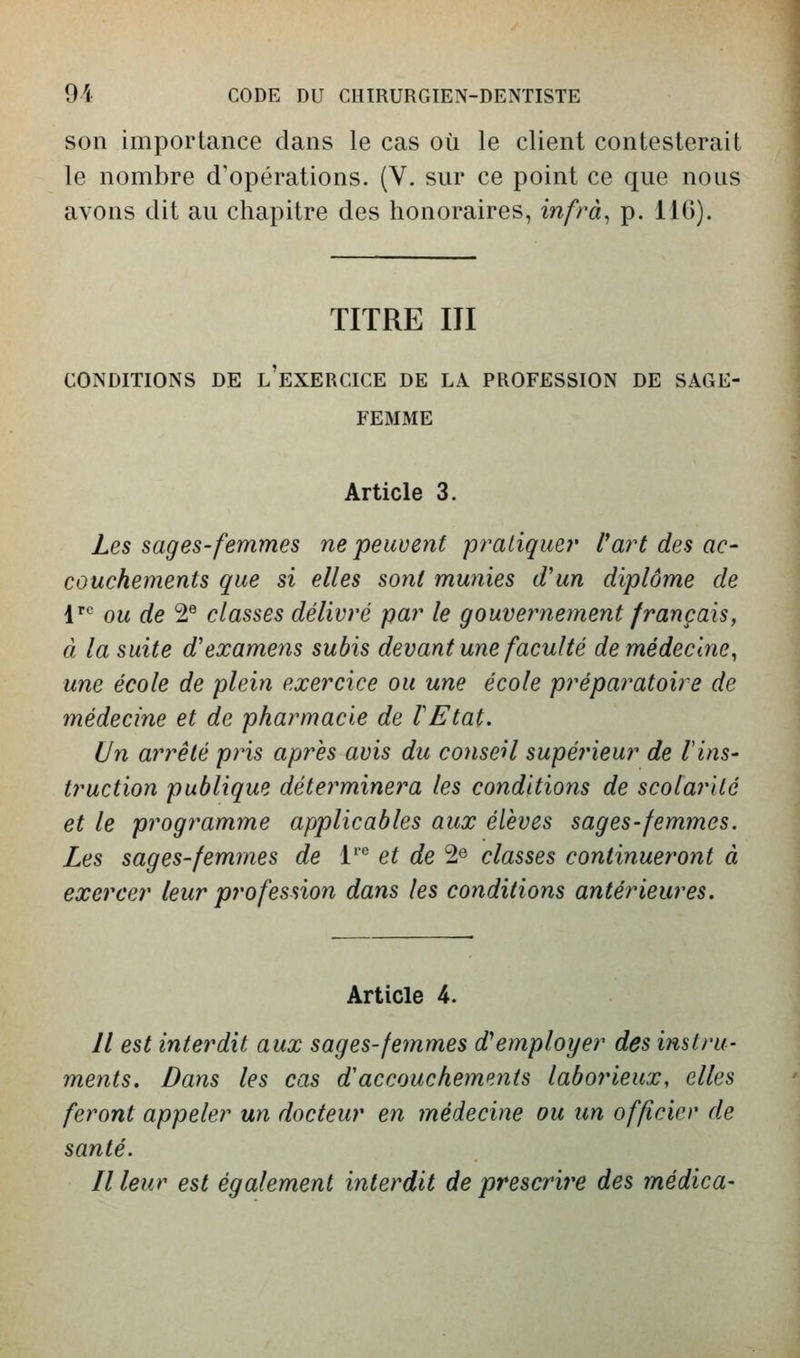 son importance dans le cas où le client contesterait i le nombre d'opérations. (V. sur ce point ce que nous avons dit au chapitre des honoraires, infrà^ p. IIG). j TITRE III CONDITIONS DE l'eXERCICE DE LA PROFESSION DE SAGE- FEMME Article 3. Les s âges-femmes ne peuvent pratique?' l^art des ac- couchements que si elles sojil munies d'un diplôme de V ou de 2® classes délivré par le gouvernement français, à la suite d'examens subis devant une faculté de médecine^ une école de plein exercice ou une école préparatoire de médecine et de pharmacie de VEtat. Un arrêté pris après avis du conseil supérieur de l'ins- truction publique déterminera les conditions de scolarité et le programme applicables aux élèves sages-femmes. Les sages-femmes de l'*^ et de 2« classes continueront à exercer leur profession dans les conditions antérieures. Article 4. Il est interdit aux sages-femmes d^employer des instru- ments. Dans les cas d'accouchemp.nts laborieux, elles feront appeler un docteur en médecine ou un officier de santé. Il leur est également interdit de prescrire des médica-