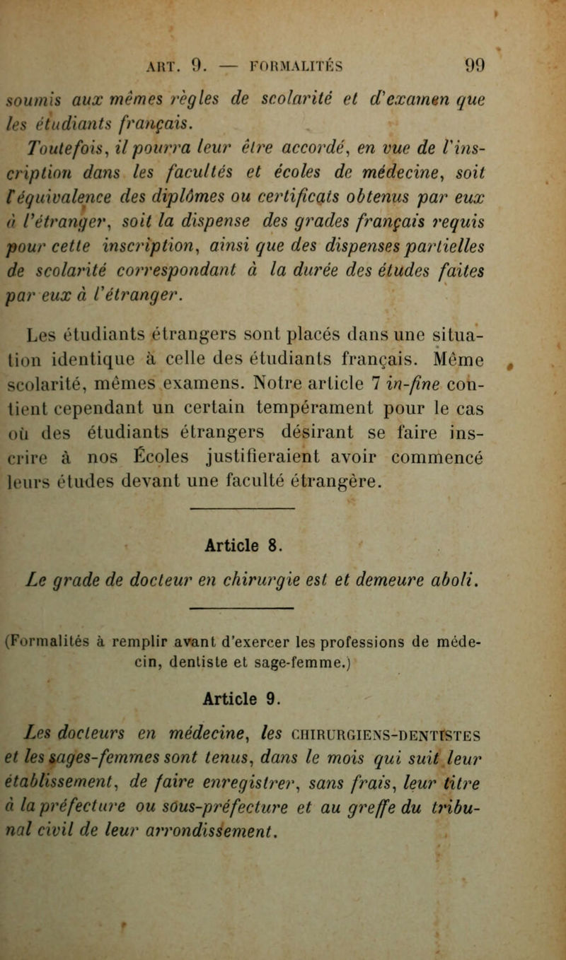 soumis aux mêmes règles de scolarité et d'examsn que les étudiants français. Toutefois, il pourra leur être accordé, en vue de Vins- cription dans les facultés et écoles de médecine, soit téquivalence des diplômes ou certificats obtenus par eux à rétranger, soit la dispense des grades français requis pour cette inscription, ainsi que des dispenses partielles de scolarité correspondant à la dm^ée des études faites par eux à Cétranger. Les étudiants étrangers sont placés dans une situa- tion identique à celle des étudiants français. Même scolarité, mêmes examens. Notre article 7 in-fine con- tient cependant un certain tempérament pour le cas où des étudiants étrangers désirant se faire ins- crire à nos Écoles justifieraient avoir commencé leurs études devant une faculté étrangère. Article 8. Le grade de docteur en chirurgie est et demeure aboli. (Formalités à remplir avant d'exercer les professions de méde- cin, dentiste et sage-femme.} Article 9. Les docteurs en médecine, les cniRURGiExs-DENTrsTES et les mges-femmes sont tenus, dans le mois qui suit leur établissement, de faire eiiregistrer, sans frais, leur titre à la préfecture ou sûus-préfecture et au greffe du tribu- nal civil de leur arrondissement.