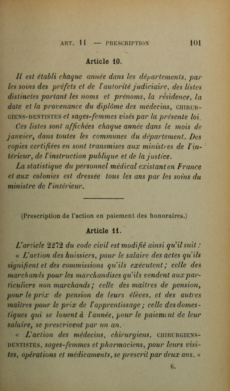 Article 10. Il est établi chaque année dans les dépa?'temenls, par les soins des préfets et de l'autorité judiciaire, des listes distinctes portant les noms et prénoms, la i^ésidence, la date et la provenance du diplôme des médecins, cniniR- GiENS-DENTiSTES et saçes-fcmmcs visés par la présente loi. Ces listes sont affichées chaque année dans le mois de janvier, dans toutes les communes du département. Des copies certifiées en sont transmises aux ministres de lin- térieur, de ^instruction publique et de la justice. La statistique du personnel médical existant en finance et aux colonies est dressée tous les ans par les soi7is du ministre de rintérieur. (Prescription de l'action en paiement des honoraires.) Article 11. L'article 2272 du code civil est modifié ainsi qu'il suit : u Laction des huissiers, pour le salaire des actes quils signifient et des commissions quils exécutent ; celle des marchands pour les marchandises quils vendent aux par- ticuliers non marchands ; celle des maîtres de pension, pour le prix de pension de leurs élèves, et des autres maîtres pour le prix de lapprentissage ; celle des domes- tiques qui se louent à l'année, pour le paiement de leur salaire, se prescrivent par un an. « L action des médecins, chirurgiens, chirurgiens- dentistes, sages-femmes et pharmaciens, pour leurs visi- tes, opérations et médicaments, se prescîit par deux ans. » G.