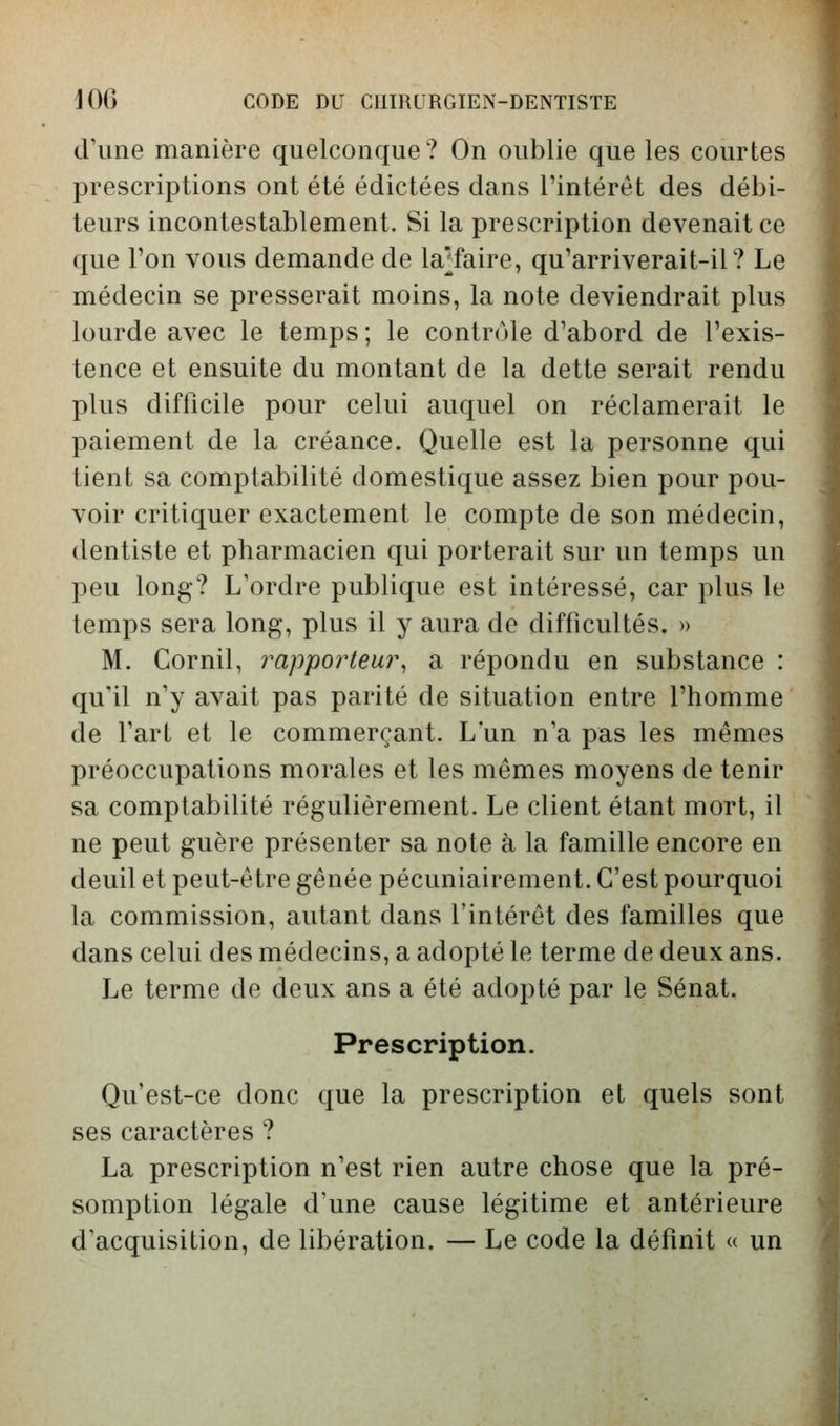 d'une manière quelconque? On oublie que les courtes prescriptions ont été édictées dans l'intérêt des débi- teurs incontestablement. Si la prescription devenait ce que Ton vous demande de la^faire, qu'arriverait-il? Le médecin se presserait moins, la note deviendrait plus lourde avec le temps ; le contrôle d'abord de l'exis- tence et ensuite du montant de la dette serait rendu plus difficile pour celui auquel on réclamerait le paiement de la créance. Quelle est la personne qui tient sa comptabilité domestique assez bien pour pou- voir critiquer exactement le compte de son médecin, dentiste et pharmacien qui porterait sur un temps un peu long? L'ordre publique est intéressé, car plus le temps sera long, plus il y aura de difficultés. » M. Cornil, i^apporteur, a répondu en substance : qu'il n'y avait pas parité de situation entre l'homme de l'art et le commerçant. L'un n'a pas les mêmes préoccupations morales et les mêmes moyens de tenir sa comptabilité régulièrement. Le client étant mort, il ne peut guère présenter sa note à la famille encore en deuil et peut-être gênée pécuniairement. C'est pourquoi la commission, autant dans l'intérêt des familles que dans celui des médecins, a adopté le terme de deux ans. Le terme de deux ans a été adopté par le Sénat. Prescription. Qu'est-ce donc que la prescription et quels sont ses caractères ? La prescription n'est rien autre chose que la pré- somption légale d'une cause légitime et antérieure d'acquisition, de libération. — Le code la définit « un