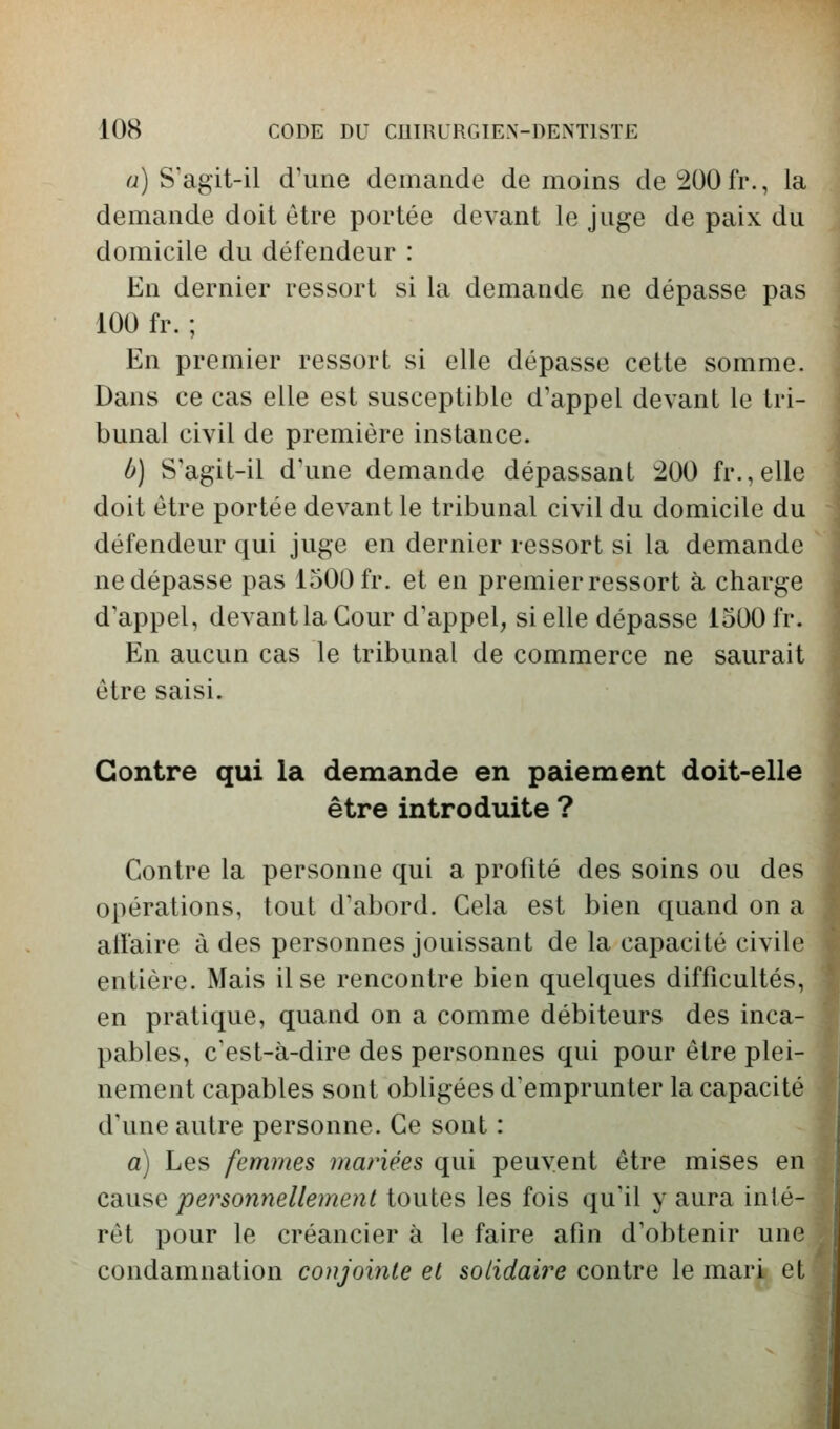 cj) S'agit-il d'une demande de moins deî200fr,, la demande doit être portée devant le juge de paix du domicile du défendeur : En dernier ressort si la demande ne dépasse pas 100 fr. ; En premier ressort si elle dépasse cette somme. Dans ce cas elle est susceptible d'appel devant le tri- bunal civil de première instance. ù] S agit-il d'une demande dépassant ^00 fr.,elle doit être portée devant le tribunal civil du domicile du défendeur qui juge en dernier ressort si la demande ne dépasse pas 1500 fr. et en premier ressort à charge d'appel, devantlaCour d'appel, si elle dépasse 1500 fr. En aucun cas le tribunal de commerce ne saurait être saisi. Contre qui la demande en paiement doit-elle être introduite ? Contre la personne qui a profité des soins ou des opérations, tout d'abord. Cela est bien quand on a allaire à des personnes jouissant de la capacité civile entière. Mais il se rencontre bien quelques difficultés, en pratique, quand on a comme débiteurs des inca- pables, c'est-à-dire des personnes qui pour être plei- nement capables sont obligées d'emprunter la capacité d'une autre personne. Ce sont : a) Les femmes mariées qui peuvent être mises en cause personnellement toutes les fois qu'il y aura inté- rêt pour le créancier à le faire afin d'obtenir une condamnation conjointe et solidaire contre le mari et