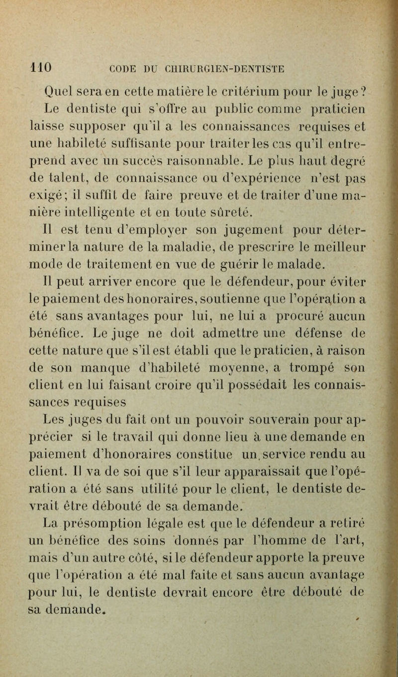 Quel sera en celte matière le critérium pour le juge? Le dentiste qui s'offre au public comme praticien laisse supposer qu'il a les connaissances requises et une habileté suffisante pour traiter les cas qu'il entre- prend avec un succès raisonnable. Le plus haut degré de talent, de connaissance ou d'expérience n'est pas exigé; il suffît de faire preuve et de traiter d'une ma- nière intelligente et en toute sûreté. Il est tenu d'employer son jugement pour déter- miner la nature de la maladie, de prescrire le meilleur mode de traitement en vue de guérir le malade. Il peut arriver encore que le défendeur, pour éviter le paiement des honoraires, soutienne que l'opération a été sans avantages pour lui, ne lui a procuré aucun bénéfice. Le juge ne doit admettre une défense de cette nature que s'il est établi que le praticien, à raison de son manque d'habileté moyenne, a trompé son client en lui faisant croire qu'il possédait les connais- sances requises Les juges du fait ont un pouvoir souverain pour ap- précier si le travail qui donne lieu à une demande en paiement d'honoraires constitue un, service rendu au client. Il va de soi que s'il leur apparaissait que l'opé- ration a été sans utilité pour le client, le dentiste de- vrait être débouté de sa demande. La présomption légale est que le défendeur a retiré un bénéfice des soins donnés par l'homme de l'art, mais d'un autre coté, si le défendeur apporte la preuve que l'opération a été mal faite et sans aucun avantage pour lui, le dentiste devrait encore être débouté de sa demande*