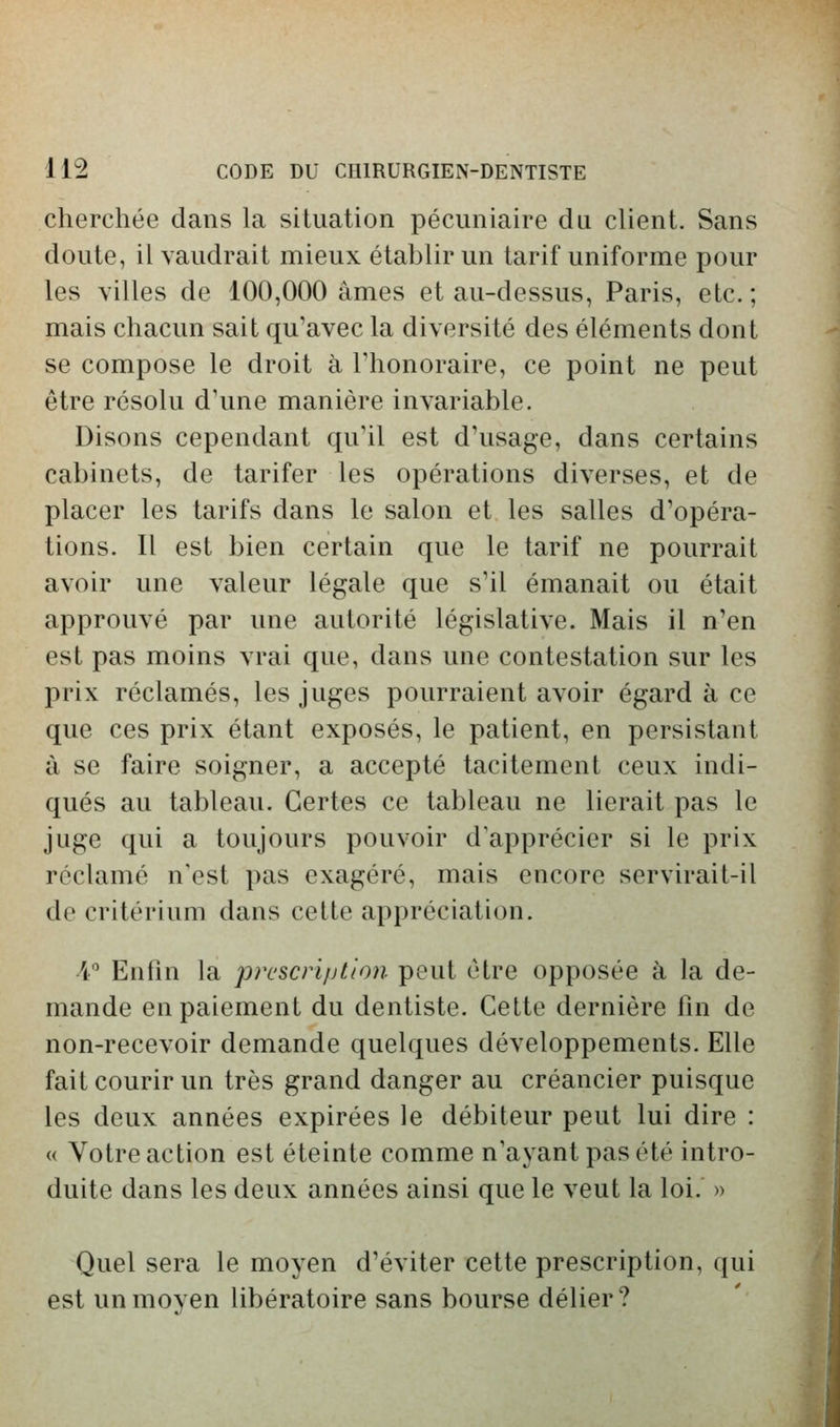 cherchée dans la situation pécuniaire du client. Sans doute, il vaudrait mieux établir un tarif uniforme pour les villes de 100,000 âmes et au-dessus, Paris, etc. ; mais chacun sait qu'avec la diversité des éléments dont se compose le droit à Thonoraire, ce point ne peut être résolu d'une manière invariable. Disons cependant qu'il est d'usage, dans certains cabinets, de tarifer les opérations diverses, et de placer les tarifs dans le salon et les salles d'opéra- tions. Il est bien certain que le tarif ne pourrait avoir une valeur légale que s'il émanait ou était approuvé par une autorité législative. Mais il n'en est pas moins vrai que, dans une contestation sur les prix réclamés, les juges pourraient avoir égard à ce que ces prix étant exposés, le patient, en persistant à se faire soigner, a accepté tacitement ceux indi- qués au tableau. Certes ce tableau ne lierait pas le juge c[ui a toujours pouvoir d'apprécier si le prix réclamé n'est pas exagéré, mais encore servirait-il de critérium dans cette appréciation. A Enfin la prescription peut être opposée à la de- mande en paiement du dentiste. Cette dernière fin de non-recevoir demande quelques développements. Elle fait courir un très grand danger au créancier puisque les deux années expirées le débiteur peut lui dire : « Votre action est éteinte comme n'ayant pas été intro- duite dans les deux années ainsi que le veut la loi. » Quel sera le moyen d'éviter cette prescription, qui est un moyen libératoire sans bourse délier?