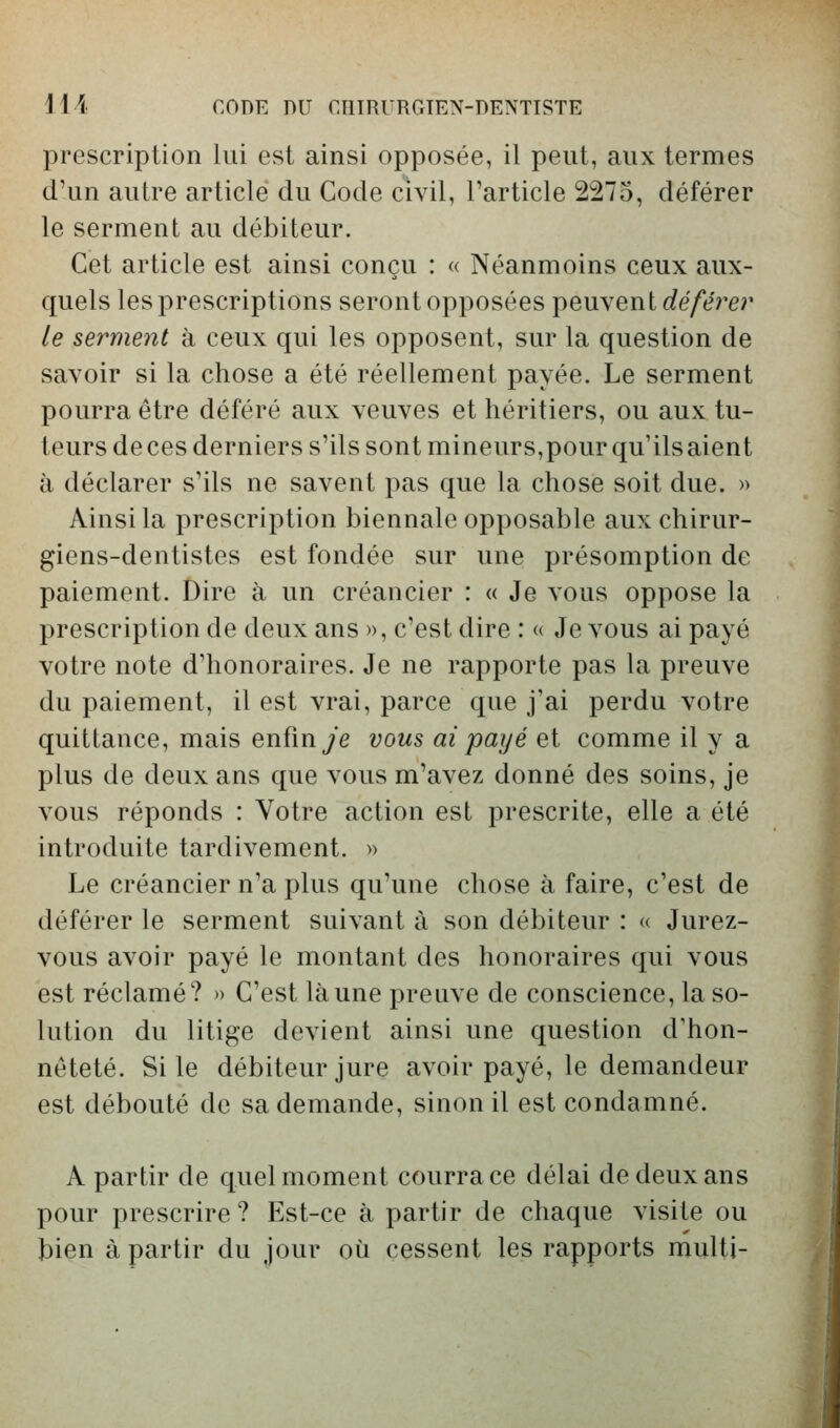 prescription lui est ainsi opposée, il peut, aux termes d'un autre article du Code civil, l'article 2275, déférer le serment au débiteur. Cet article est ainsi conçu : « Néanmoins ceux aux- quels les prescriptions seront opposées peuvent déférer le serment à ceux qui les opposent, sur la question de savoir si la chose a été réellement payée. Le serment pourra être déféré aux veuves et héritiers, ou aux tu- teurs de ces derniers s'ils sont mineurs,pour qu'ils aient à déclarer s'ils ne savent pas que la chose soit due. » Ainsi la prescription biennale opposable aux chirur- giens-dentistes est fondée sur une présomption de paiement. Dire à un créancier : « Je vous oppose la prescription de deux ans », c'est dire : « Je vous ai payé votre note d'honoraires. Je ne rapporte pas la preuve du paiement, il est vrai, parce que j'ai perdu votre quittance, mais enfin ye vous ai payé et comme il y a plus de deux ans que vous m'avez donné des soins, je vous réponds : Votre action est prescrite, elle a été introduite tardivement. » Le créancier n'a plus qu'une chose à faire, c'est de déférer le serment suivant à son débiteur : « Jurez- vous avoir payé le montant des honoraires qui vous est réclamé? » C'est là une preuve de conscience, la so- lution du litige devient ainsi une question d'hon- nêteté. Si le débiteur jure avoir payé, le demandeur est débouté de sa demande, sinon il est condamné. A partir de quel moment courra ce délai de deux ans pour prescrire? Est-ce à partir de chaque visite ou bien à partir du jour où cessent les rapports multi-