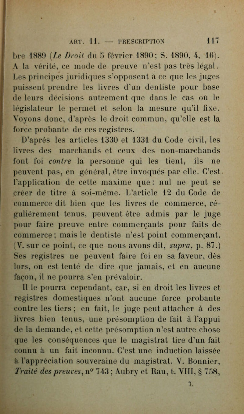 1)1-0 1S89 {Le Droit du 5 février 1890; S. 1890, 4, 16). A la vérité, ce mode de preuve n'est pas très légal. Les priiiripos juridiques s'opposent à ce que les juges puissent prendre les livres d'un dentiste pour base (le leurs décisions autrement que dans le cas où le législateur le permet et selon la mesure qu'il lixe. Voyons donc, d'après le droit commun, qu'elle est la force probante de ces registres. D'après les articles 1330 et 1331 du Code civil, les livres des marchands et ceux des non-mai*>chands font foi contre la personne qui les tient, ils ne peuvent pas, en général, être invoqués par elle. C'est, l'application de cette maxime que : nul ne peut se créer de titre à soi-même. L'article 12 du Code de commerce dit bien que les livres de commerce, ré- gulièrement tenus, peuvent être admis par le juge pour faire preuve entre commerçants pour faits de commerce; mais le dentiste n'est point commerçant, (V. sur ce point, ce que nous avons dit, supra, p. 87.) Ses registres ne peuvent faire foi en sa faveur, dès lors, on est tenté de dire que jamais, et en aucune façon, il ne pourra s'en prévaloir. Il le pourra cependant, car, si en droit les livres et registres domestiques n'ont aucune force probante contre les tiers ; en fait, le juge peut attacher à des livres bien tenus, une présomption de fait à l'appui de la demande, et cette présomption n'est autre chose que les conséquences (jue le magistrat tire d'un fait connu à un fait inconnu. C'est une induction laissée à l'appréciation souveraine du magistrat. V. Bonnier, Traité des preuves, n^ 743 ; Aubry et Rau, t. VIII, § 758, 7.