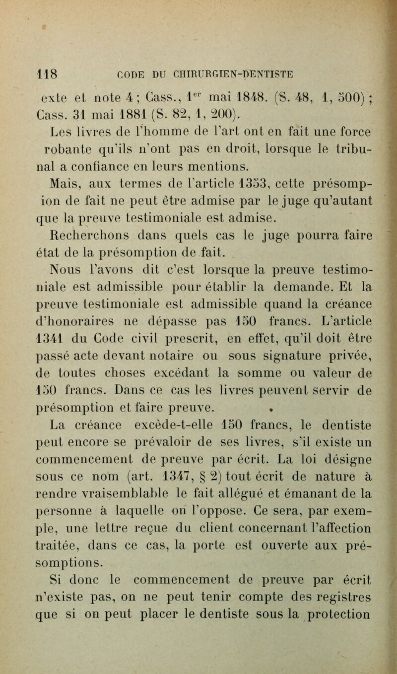 exte et note 4; Cass., l^'' mai 1848. (S. 48, 1, 500) ; Cass. 31 mai 1881 (S. 82, 1, 200). Les livres de l'homme de l'art ont en fait une force robante qu'ils n'ont pas en droit, lorsque le tribu- nal a confiance en leurs mentions. Mais, aux termes de l'article 1353, cette présomp- ion de fait ne peut être admise par le juge qu'autant que la preuve testimoniale est admise. Recherchons dans quels cas le juge pourra faire état de la présomption de fait. Nous l'avons dit c'est lorsque la preuve testimo- niale est admissible pour établir la demande. Et la preuve testimoniale est admissible quand la créance d'honoraires ne dépasse pas 150 francs. L'article 1341 du Code civil prescrit, en effet, qu'il doit être passé acte devant notaire ou sous signature privée, de toutes choses excédant la somme ou valeur de 150 francs. Dans ce cas les livres peuvent servir de présomption et faire preuve. • La créance excède-t-elle 150 francs, le dentiste peut encore se prévaloir de ses livres, s'il existe un commencement de preuve par écrit. La loi désigne sous ce nom (art. 1347, § 2) tout écrit de nature à rendre vraisemblable le fait allégué et émanant de la personne à laquelle on l'oppose. Ce sera, par exem- ple, une lettre reçue du client concernant l'affection traitée, dans ce cas, la porte est ouverte aux pré- somptions. Si donc le commencement de preuve par écrit n'existe pas, on ne peut tenir compte des registres que si on peut placer le dentiste sous la protection