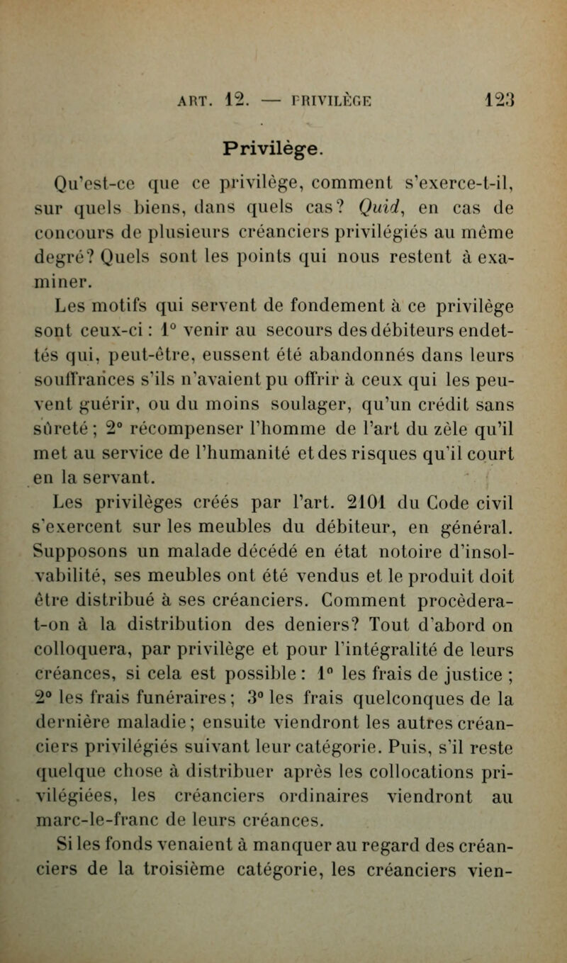 Privilège. Qu'est-ce que ce privilège, comment s'exerce-t-il, sur quels biens, clans quels cas? Quid^ en cas de concours de plusieurs créanciers privilégiés au même degré? Quels sont les points qui nous restent à exa- miner. Les motifs qui servent de fondement à ce privilège sont ceux-ci : 1° venir au secours des débiteurs endet- tés qui, peut-être, eussent été abandonnés dans leurs soulTrarices s'ils n'avaient pu offrir à ceux qui les peu- vent guérir, ou du moins soulager, qu'un crédit sans sûreté ; 2® récompenser l'homme de l'art du zèle qu'il met au service de l'humanité et des risques qu'il court en la servant. Les privilèges créés par l'art. 2101 du Gode civil s'exercent sur les meubles du débiteur, en général. Supposons un malade décédé en état notoire d'insol- vabilité, ses meubles ont été vendus et le produit doit être distribué à ses créanciers. Comment procèdera- t-on à la distribution des deniers? Tout d'abord on coUoquera, par privilège et pour l'intégralité de leurs créances, si cela est possible : 1 les frais de justice ; 2** les frais funéraires ; 3° les frais quelconques de la dernière maladie ; ensuite viendront les autres créan- ciers privilégiés suivant leur catégorie. Puis, s'il reste quelque chose à distribuer après les collocations pri- vilégiées, les créanciers ordinaires viendront au marc-le-franc de leurs créances. Si les fonds venaient à manquer au regard des créan- ciers de la troisième catégorie, les créanciers vien-