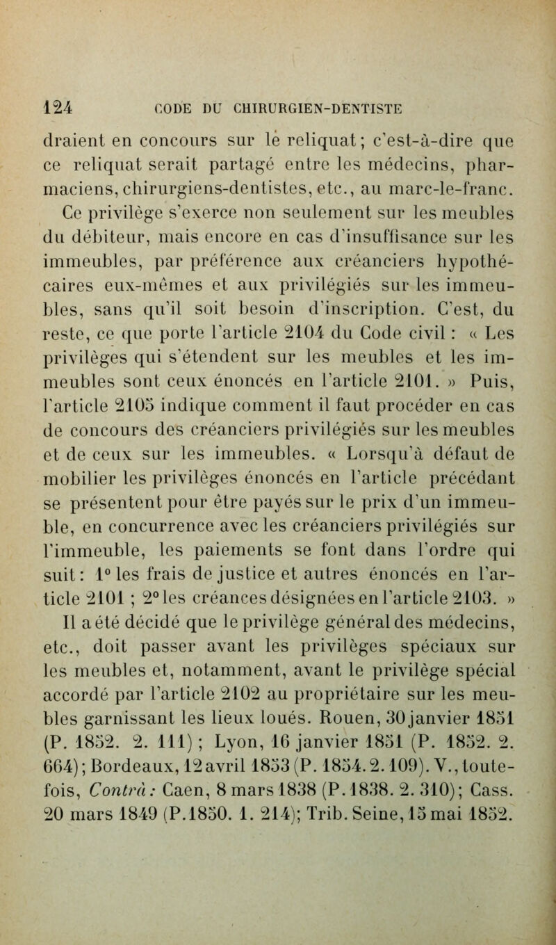 (Iraient en concours sur le reliquat; c'est-à-dire que ce reliquat serait partagé entre les médecins, phar- maciens, chirurgiens-dentistes, etc., au marc-le-franc. Ce privilège s'exerce non seulement sur les meubles du débiteur, mais encore en cas d'insuffisance sur les immeubles, par préférence aux créanciers hypothé- caires eux-mêmes et aux privilégiés sur les immeu- bles, sans qu'il soit besoin d'inscription. C'est, du reste, ce que porte l'article 2104 du Code civil : u Les privilèges qui s'étendent sur les meubles et les im- meubles sont ceux énoncés en l'article 2101. » Puis, l'article 2105 indique comment il faut procéder en cas de concours des créanciers privilégiés sur les meubles et de ceux sur les immeubles. « Lorsqu'à défaut de mobilier les privilèges énoncés en l'article précédant se présentent pour être payés sur le prix d'un immeu- ble, en concurrence avec les créanciers privilégiés sur l'immeuble, les paiements se font dans l'ordre qui suit: 1° les frais de justice et autres énoncés en l'ar- ticle 2101 ; 2° les créances désignées en l'article 2103. » Il a été décidé que le privilège général des médecins, etc., doit passer avant les privilèges spéciaux sur les meubles et, notamment, avant le privilège spécial accordé par l'article 2102 au propriétaire sur les meu- bles garnissant les lieux loués. Rouen, 30janvier 1851 (P. 1852. 2. 111) ; Lyon, IG janvier 1851 (P. 1852. 2. 664) ; Bordeaux, 12avril 1853 (P. 1854.2.109). V., toute- fois, Cow^/Yi.-Caen, 8 mars 1838 (P. 1838. 2.310); Cass. 20 mars 1849 (P. 1850, 1. 214); Trib. Seine, 15 mai 1852.