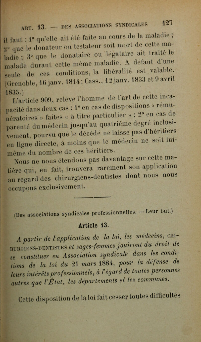 ART. 13. — r>r^S ASSOCIATIONS SYNDICALES l^T Il faut • l qu^elle ail clé faite au cours de la maladie ; inie le donateur ou testateur soit mort de cette ma- lidie • :i° (lue le donataire ou légataire ait traite le malade durant cette même maladie. A défaut d'une seule de ces conditions, la libéralité est valable. ^Grenoble, lOjanv. 18li; Cass., l-2janv. 1833 etOavrd 1835.) , ,, . L'-irticle 909, relève l'homme de l'art de cette inca- pacité dans deux cas : 1° en cas de dispositions » rému- nératoires » faites u à titre particulier » ; 2 en cas de parenté du médecin jusqu'au quatrième degré inclusi- vement, pourvu que le décédé ne laisse pas d'héritiers en ligne directe, à moins que le médecin ne soit lui- même du nombre de ces héritiers. Nous ne nous étendons pas davantage sur cette ma- tière qui, en fait, trouvera rarement son application au regard des chirurgiens-dentistes dont nous nous occupons exclusivement. (Des associations syndicales professionnelles. - Leur but.) Article 13. A partir de l application de la loi, les médecins, chi- rurgiens-dentistes ersa/7es-/emmes yoMirowi c/w droit de se constituer en Association syndicale dans les condi- tions dp la loi du n mars 1881, pour la défense de leurs intérêts professionnels, à regard de toutes personnes autres que lÉtat, les départements ei les communes. Cette disposition de la loi fait cesser toutes difficultés