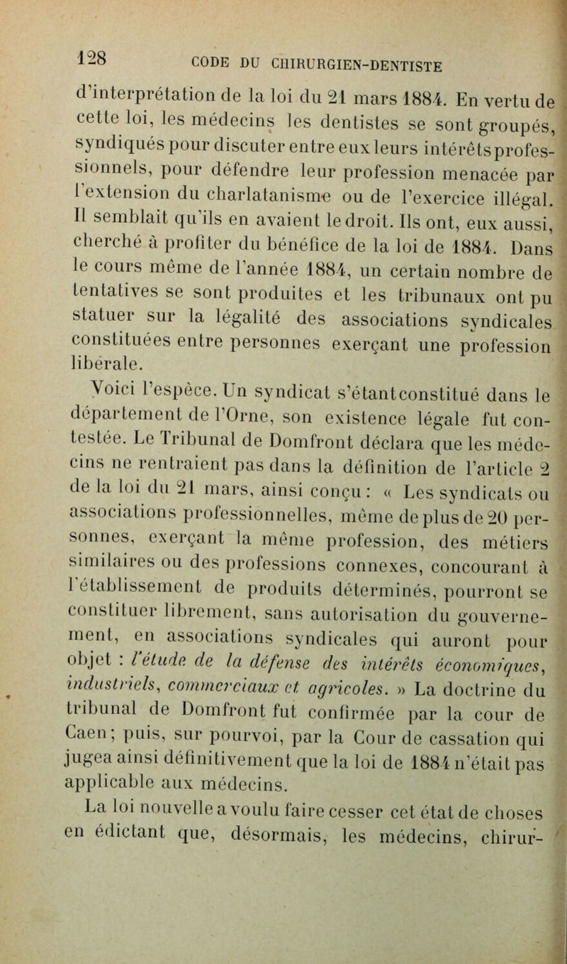 d'interprétation de la loi du 21 mars 1884. En vertu de cette loi, les médecins les dentistes se sont groupés, syndiqués pour discuter entre eux leurs intérêtsprofes- sionnels, pour défendre leur profession menacée par Textension du charlatanisme ou de l'exercice illégal. Il semblait qu'ils en avaient le droit. Ils ont, eux aussi, ij cherché à profiter du bénéfice de la loi de 1884. Dans le cours même de Tannée 1884, un certain nombre de tentatives se sont produites et les tribunaux ont pu statuer sur la légalité des associations syndicales constituées entre personnes exerçant une profession libérale. Voici l'espèce. Un syndicat s'étantconstitué dans le département de TOrne, son existence légale fut con- testée. Le Tribunal de Domfront déclara que les médc-1 cins ne rentraient pas dans la définition de farticle 2 de la loi du 21 mars, ainsi conçu: a Les syndicats ou associations professionnelles, même de plus de 20 per- sonnes, exerçant la même profession, des métierd similaires ou des professions connexes, concourant à] rétablissement de produits déterminés, pourront se constituer librement, sans autorisation du gouverne- ment, en associations syndicales qui auront pour objet : l'élude, de la défense des intérêts économiqucs,\ industriels, commerciaux et agricoles. » La doctrine du tribunal de Domfront fut confirmée par la cour de] Gaen; puis, sur pourvoi, par la Cour de cassation qui jugea ainsi définitivement que la loi de 1884 n'était pas applicable aux médecins. La loi nouvelle a voulu faire cesser cet état de choses en édictant que, désormais, les médecins, chirur-