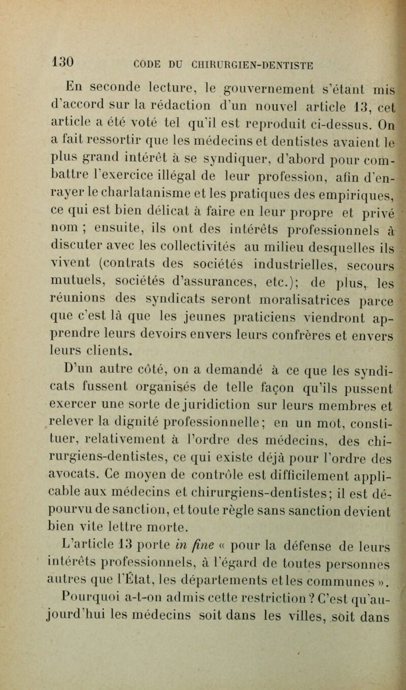 En seconde lecture, le gouvernement s'étant mis d'accord sur la rédaction d'un nouvel article 13, cet article a été voté tel qu'il est reproduit ci-dessus. On a fait ressortir que les médecins et dentistes avaient le plus grand intérêt à se syndiquer, d'abord pour com- battre l'exercice illégal de leur profession, afin d'en- rayer le charlatanisme et les pratiques des empiriques, ce qui est bien délicat à faire en leur propre et privé nom ; ensuite, ils ont des intérêts professionnels à discuter avec les collectivités au milieu desquelles ils vivent (contrats des sociétés industrielles, secours mutuels, sociétés d'assurances, etc.); de plus, les réunions des syndicats seront moralisatrices parce que c'est là que les jeunes praticiens viendront ap- prendre leurs devoirs envers leurs confrères et envers leurs clients. D'un autre côté, on a demandé à ce que les syndi- cats fussent organisés de telle façon qu'ils pussent exercer une sorte de juridiction sur leurs membres et relever la dignité professionnelle; en un mot, consti- tuer, relativement à l'ordre des médecins, des chi- rurgiens-dentistes, ce qui existe déjà pour l'ordre des avocats. Ce moyen de contrôle est difficilement appli- cable aux médecins et chirurgiens-dentistes; il est dé- pourvu de sanction, et toute règle sans sanction devient bien vite lettre morte. L'article 13 porte in fine « pour la défense de leurs intérêts professionnels, à l'égard de toutes personnes autres que l'État, les départements et les communes ». Pourquoi a-t-on admis cette restriction? C'est qu'au- jourd'hui les médecins soit dans les villes, soit dans