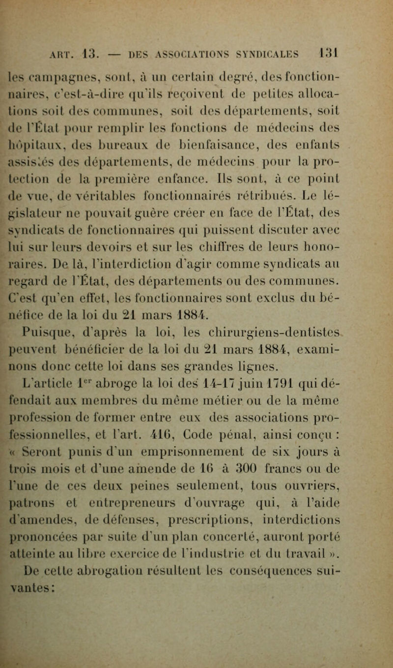 les c'aini)agnes, sont, à un certain degré, des fonction- naires, c'est-à-dire qu'ils reçoivent de petites alloca- tions soit des communes, soit des départements, soit de FElat pour remplir les fonctions de médecins des lu'»pitaux, des l)ureau\ de bienfaisance, des enfants assistés des déparlements, de médecins pour la pro- tection de la première enfance. Ils sont, à ce point de vue, de véritables fonctionnaires rétribués. Le lé- gislateur ne pouvait guère créer en face de TËtat, des syndicats de fonctionnaires qui puissent discuter avec lui sur leurs devoirs et sur les chiffres de leurs hono- raires. De là, Tinterdiction d'agir comme syndicats au regard de lËtat, des départements ou des communes. C'est qu'en effet, les fonctionnaires sont exclus du bé- néfice de la loi du 21 mars 1884. Puisque, d'après la loi, les chirurgiens-dentistes peuvent bénéficier de la loi du ;21 mars 1884, exami- nons donc cette loi dans ses grandes lignes. Larlicle 1'' abroge la loi des 14-17 juin 1791 qui dé- fendait aux membres du même métier ou de la même l)rofession de former entre eux des associations pro- fessionnelles, et Fart. 410, Code pénal, ainsi conçu : « Seront punis dun emprisonnement de six jours à trois mois et d'une arnende de 10 à 300 francs ou de l'une de ces deux peines seulement, tous ouvriers, patrons et entrepreneurs d'ouvrage qui, à l'aide d'amendes, de défenses, prescriptions, interdictions prononcées par suite d'un plan concerté, auront porté atteinte au libre exercice de Tindustrie et du travail ». De cette abrogation résultent les conséfiuences sui- vantes :