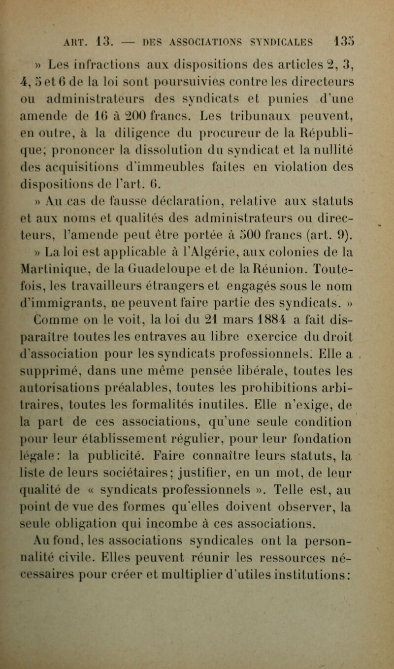 » Les infractions aux (lis|)ositions des articles^, 3, 4, rjetO de la loi sont poursuivies contre les directeurs ou administrateurs des syndicats et punies d'une amende de 10 à ^00 francs. Les tribunaux peuvent, en outre, à la diligence du [)rocureur de la Républi- que; prononcer la dissolution du syndicat et la nullité des acquisitions d'immeubles faites en violation des dispositions de l'art. i\. » Au cas de fausse déclaration, relative aux statuts et aux noms et qualités des administrateurs ou direc- teurs, l'amende peut être portée à 500 francs (art. 9). » La loi est applicable à l'Algérie, aux colonies de la Martinique, de la (juadeloupe et de la Réunion. Toute- fois, les travailleurs étrangers et engagés sous le nom d'immigrants, ne peuvent faire partie des syndicats. » Comme on le voit, la loi du 21 mars 1884 a fait dis- paraître toutes les entraves au libre exercice du droit d'association pour les syndicats professionnels. Elle a supprimé, dans une même pensée libérale, toutes les autorisations préalables, toutes les prohibitions arbi- traires, toutes les formalités inutiles. Elle n'exige, de la part de ces associations, qu'une seule condition pour leur établissement régulier, pour leur fondation légale : la publicité. Faire connaître leurs statuts, la liste de leurs sociétaires; justifier, en un mot, de leur f[ualité de « syndicats professionnels ». Telle est, au point de vue des formes qu'elles doivent observer, la seule obligation qui incombe à ces associations. Au fond, les associations syndicales ont la person- nalité civile. Elles peuvent réunir les ressources né- cessaires pour créer et multiplier d'utiles institutions :