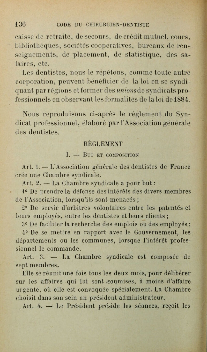 caisse de retraite, de secours, de crédit mutuel, cours, bibliothèques, sociétés coopératives, bureaux de ren- seignements, de placement, de statistique, des sa- laires, etc. Les dentistes, nous le répétons, comme toute autre corporation, peuvent bénéficier de la loi en se syndi- quant par régions et former des unionsde syndicats pro- fessionnels en observant les formalités de la loi de 1884. Nous reproduisons ci-après le règlement du Syn- dicat professionnel, élaboré par TAssociation générale des dentistes. RÈGLEMENT L — But et composition Art. 1.— L'Association générale des dentistes de France crée une Chambre syndicale. Art. 2. — La Chambre syndicale a pour but : i» De prendre la défense des intérêts des divers membres de l'Association, lorsqu'ils sont menacés ; 2» De servir d'arbitres volontaires entre les patentés et leurs employés, entre les dentistes et leurs clients ; 3° De faciliter la recherche des emplois ou des employés ; 4 De se mettre en rapport avec le Gouvernement, les départements ou les communes, lorsque l'intérêt profes- sionnel le commande. Art. 3. — La Chambre syndicale est composée de sept membres. Elle se réunit une fois tous les deux mois, pour délibérer sur les affaires qui lui sont .soumises, à moins d'affaire urgente, où elle est convoquée spécialement. La Chambre choisit dans son sein un président administrateur. Art. 4. — Le Président préside les séances, reçoit les