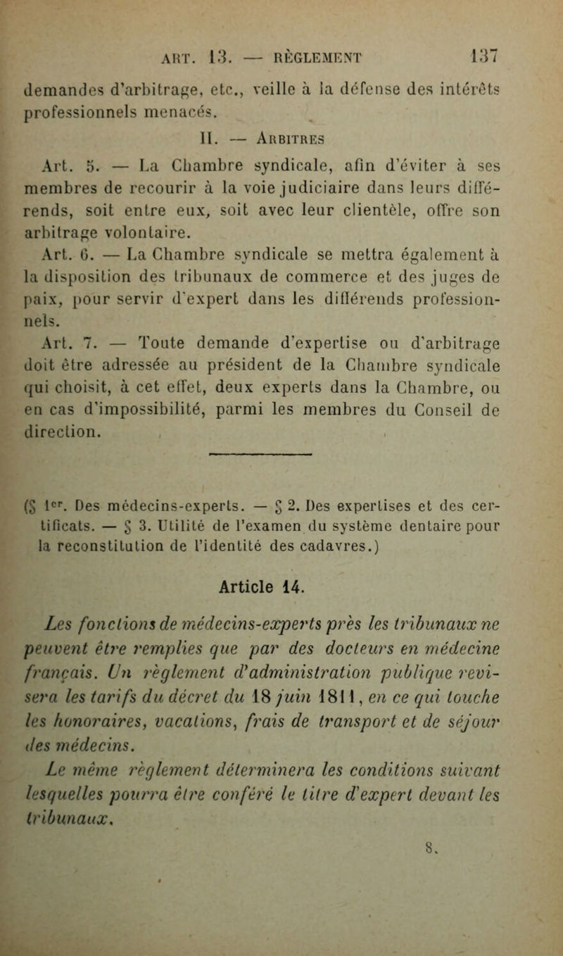 demandes d'arbitrage, etc., veille à ia défense des intérêts professionnels menacés. II. — Arbitres Art. 5. — La Chambre syndicale, afin d'éviter à ses membres de recourir à la voie judiciaire dans leurs diffé- rends, soit entre eux, soit avec leur clientèle, offre son arbitrage volontaire. Art. 0. — La Chambre syndicale se mettra également à la disposition des tribunaux de commerce et des juges de paix, [)Our servir d'expert dans les diflérends profession- nels. Art. 7. — Toute demande d'expertise on d'arbitrage doit être adressée au président de la Chambre syndicale qui choisit, à cet elfet, deux experts dans la Chambre, ou en cas d'impossibilité, parmi les membres du Conseil de direction. (S l*^. Des médecins-experts. — g 2. Des expertises et des cer- tificats, — g 3. Utilité de l'examen du système dentaire pour la reconstitution de l'identité des cadavres.) Article 14. Les fondions de médecins-eocperts près les tribunaux ne peuvent être remplies que par des docteurs en médecine français. Un règlement d^administration publique revi- sera les tarifs du décret du 18 juin 1811, e/^ ce qui touche les honoraires, vacations^ frais de transport et de séjour des médecins. Le même règlement déterminera les conditions suivant lesquelles pourra être conféré le titre d'expert devant les tribunaux.