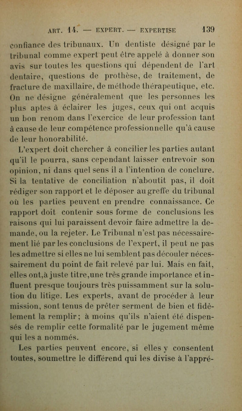 ART. 14. — EXPERT. — EXPERTISE 130 confiance des tribunaux. Un dentiste désigné par le Iriijunal comme expert peut être appelé à donner son avis sur toutes les questions qui dépendent de Tart dentaire, questions de prothèse, de traitement, de fracture de maxillaire, de méthode tiiérapeutique, etc. On ne désigne généralement que les personnes les l)lus aptes à éclairer les juges, ceux qui ont acquis un bon renom dans Texercice de leur profession tant à cause de leur compétence professionnelle qu'à cause de leur honorabilité. L'expert doit chercher à concilier les parties autant qu'il le pourra, sans cependant laisser entrevoir son opinion, ni dans quel sens il a Tintention de conclure. Si la tentative de conciliation n'aboutit pas, il doit rédiger son rapport et le déposer au greffe du tribunal où les parties peuvent en prendre connaissance. Ce rapport doit contenir sous forme de conclusions les raisons qui lui paraissent devoir faire admettre la de- mande, ou la rejeter. Le Tribunal n'est pas nécessaire- ment lié par les conclusions de l'expert, il peut ne pas les admettre si elles ne lui semblent pas découler néces- sairement du point de fait relevé par lui. Mais en fait, elles ont,à juste titre,une très grande importance et in- fluent presque toujours très puissamment sur la solu- tion du litige. Les experts, avant de procéder à leur mission, sont tenus de prêter serment de bien et fidè- lement la remplir; à moins qu'ils n'aient été dispen- sés de remplir cette formalité par le jugement même qui les a nommés. Les parties peuvent encore, si elles y consentent toutes, soumettre le différend qui les divise à l'appré-